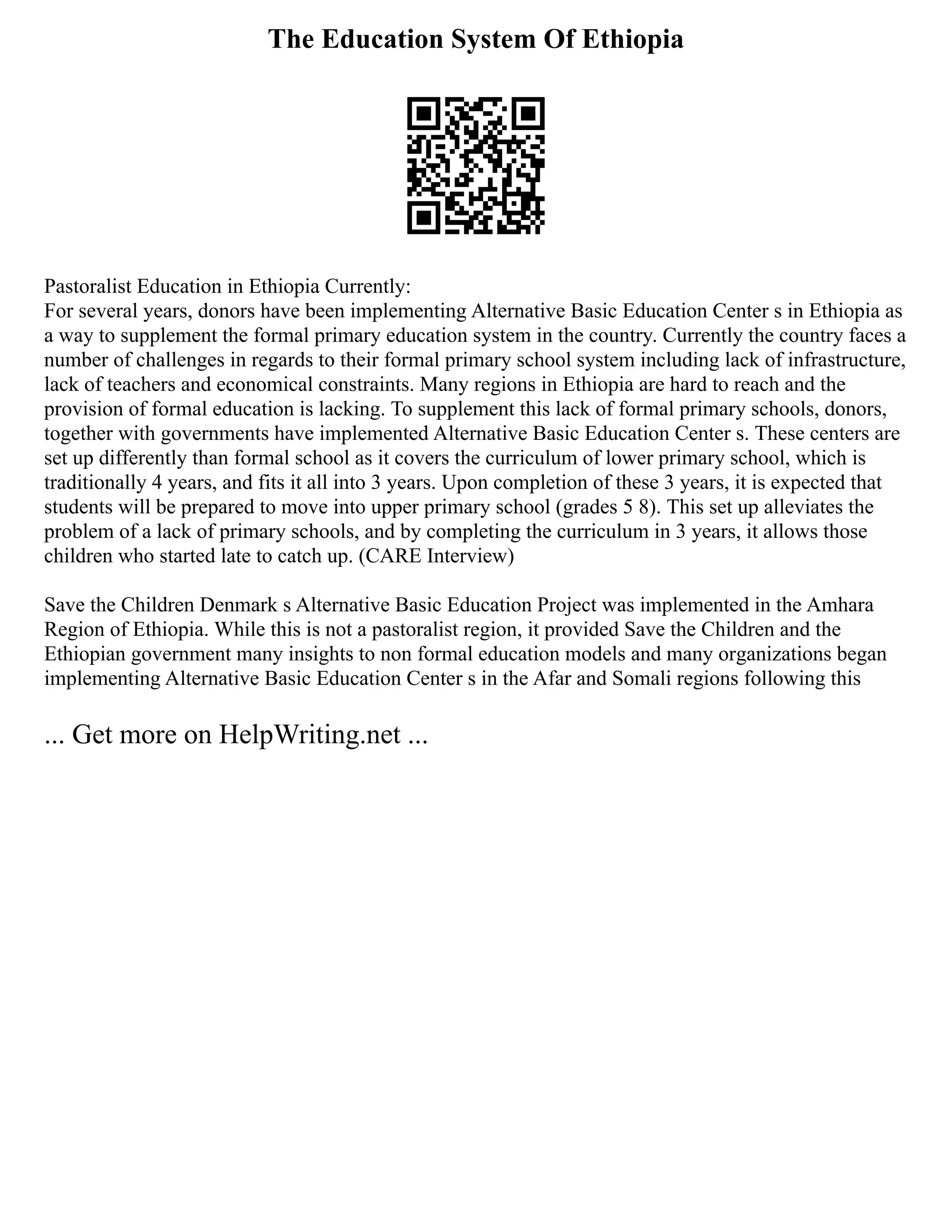 The Education System Of Ethiopia
Pastoralist Education in Ethiopia Currently:
For several years, donors have been implementing Alternative Basic Education Center s in Ethiopia as
a way to supplement the formal primary education system in the country. Currently the country faces a
number of challenges in regards to their formal primary school system including lack of infrastructure,
lack of teachers and economical constraints. Many regions in Ethiopia are hard to reach and the
provision of formal education is lacking. To supplement this lack of formal primary schools, donors,
together with governments have implemented Alternative Basic Education Center s. These centers are
set up differently than formal school as it covers the curriculum of lower primary school, which is
traditionally 4 years, and fits it all into 3 years. Upon completion of these 3 years, it is expected that
students will be prepared to move into upper primary school (grades 5 8). This set up alleviates the
problem of a lack of primary schools, and by completing the curriculum in 3 years, it allows those
children who started late to catch up. (CARE Interview)
Save the Children Denmark s Alternative Basic Education Project was implemented in the Amhara
Region of Ethiopia. While this is not a pastoralist region, it provided Save the Children and the
Ethiopian government many insights to non formal education models and many organizations began
implementing Alternative Basic Education Center s in the Afar and Somali regions following this
... Get more on HelpWriting.net ...
 
