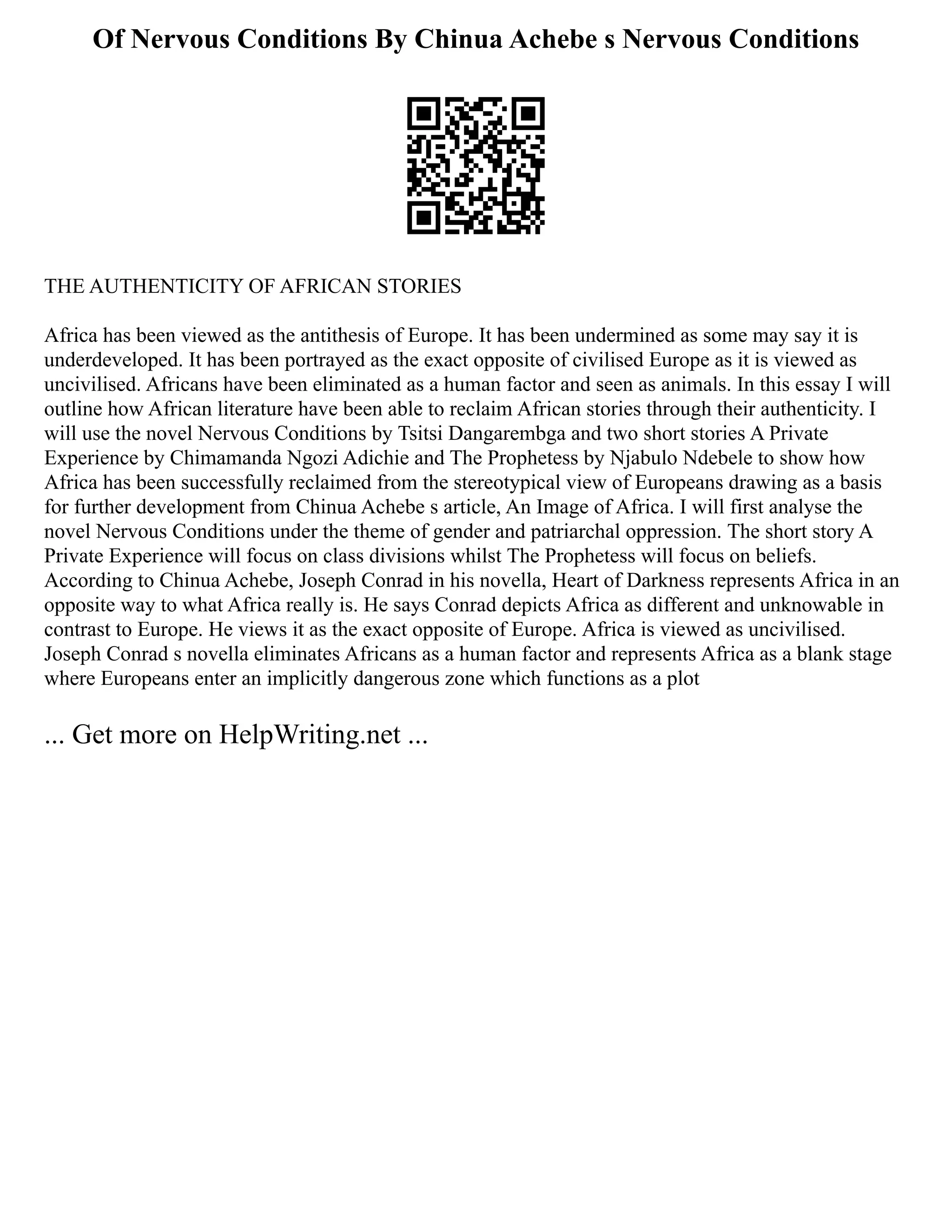 Of Nervous Conditions By Chinua Achebe s Nervous Conditions
THE AUTHENTICITY OF AFRICAN STORIES
Africa has been viewed as the antithesis of Europe. It has been undermined as some may say it is
underdeveloped. It has been portrayed as the exact opposite of civilised Europe as it is viewed as
uncivilised. Africans have been eliminated as a human factor and seen as animals. In this essay I will
outline how African literature have been able to reclaim African stories through their authenticity. I
will use the novel Nervous Conditions by Tsitsi Dangarembga and two short stories A Private
Experience by Chimamanda Ngozi Adichie and The Prophetess by Njabulo Ndebele to show how
Africa has been successfully reclaimed from the stereotypical view of Europeans drawing as a basis
for further development from Chinua Achebe s article, An Image of Africa. I will first analyse the
novel Nervous Conditions under the theme of gender and patriarchal oppression. The short story A
Private Experience will focus on class divisions whilst The Prophetess will focus on beliefs.
According to Chinua Achebe, Joseph Conrad in his novella, Heart of Darkness represents Africa in an
opposite way to what Africa really is. He says Conrad depicts Africa as different and unknowable in
contrast to Europe. He views it as the exact opposite of Europe. Africa is viewed as uncivilised.
Joseph Conrad s novella eliminates Africans as a human factor and represents Africa as a blank stage
where Europeans enter an implicitly dangerous zone which functions as a plot
... Get more on HelpWriting.net ...
 