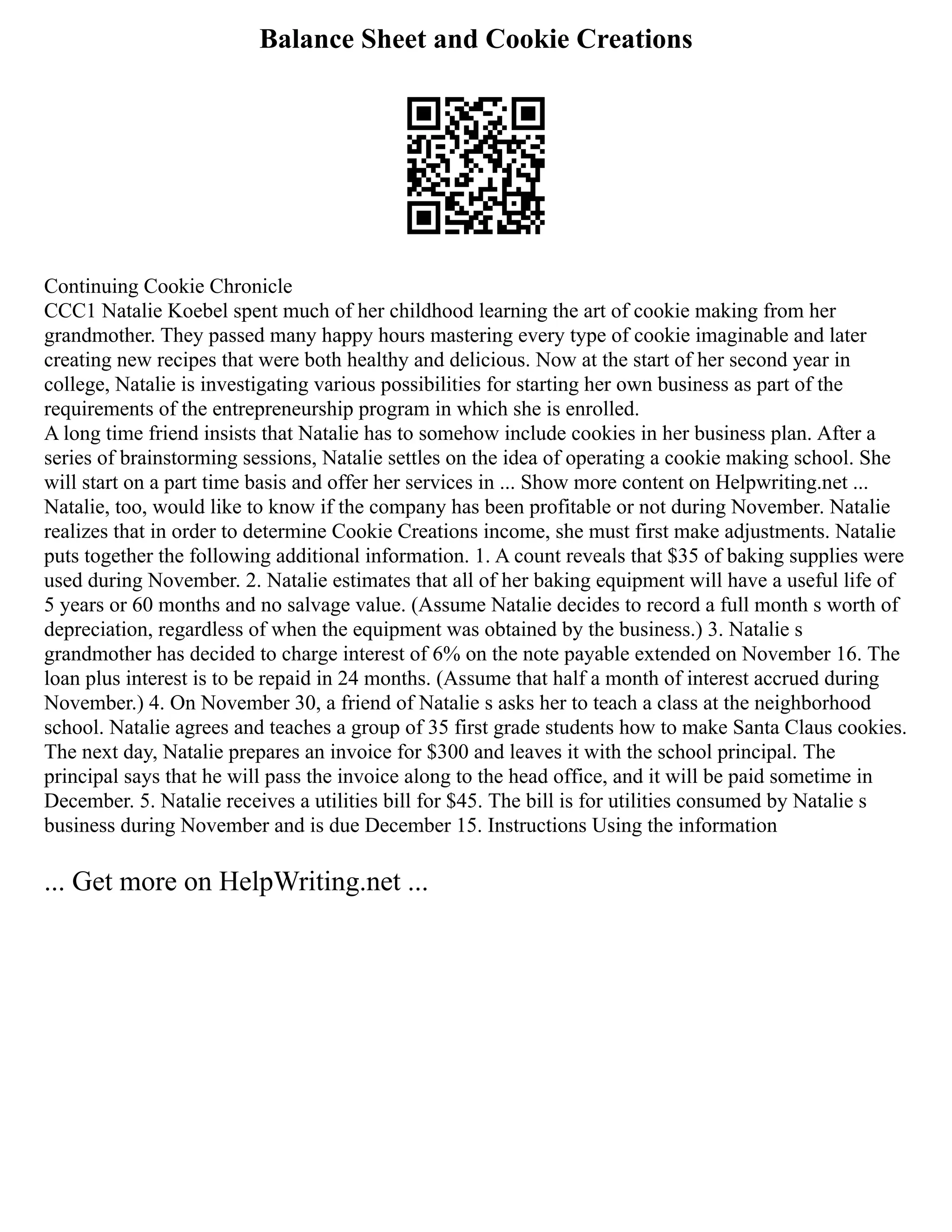 Balance Sheet and Cookie Creations
Continuing Cookie Chronicle
CCC1 Natalie Koebel spent much of her childhood learning the art of cookie making from her
grandmother. They passed many happy hours mastering every type of cookie imaginable and later
creating new recipes that were both healthy and delicious. Now at the start of her second year in
college, Natalie is investigating various possibilities for starting her own business as part of the
requirements of the entrepreneurship program in which she is enrolled.
A long time friend insists that Natalie has to somehow include cookies in her business plan. After a
series of brainstorming sessions, Natalie settles on the idea of operating a cookie making school. She
will start on a part time basis and offer her services in ... Show more content on Helpwriting.net ...
Natalie, too, would like to know if the company has been profitable or not during November. Natalie
realizes that in order to determine Cookie Creations income, she must first make adjustments. Natalie
puts together the following additional information. 1. A count reveals that $35 of baking supplies were
used during November. 2. Natalie estimates that all of her baking equipment will have a useful life of
5 years or 60 months and no salvage value. (Assume Natalie decides to record a full month s worth of
depreciation, regardless of when the equipment was obtained by the business.) 3. Natalie s
grandmother has decided to charge interest of 6% on the note payable extended on November 16. The
loan plus interest is to be repaid in 24 months. (Assume that half a month of interest accrued during
November.) 4. On November 30, a friend of Natalie s asks her to teach a class at the neighborhood
school. Natalie agrees and teaches a group of 35 first grade students how to make Santa Claus cookies.
The next day, Natalie prepares an invoice for $300 and leaves it with the school principal. The
principal says that he will pass the invoice along to the head office, and it will be paid sometime in
December. 5. Natalie receives a utilities bill for $45. The bill is for utilities consumed by Natalie s
business during November and is due December 15. Instructions Using the information
... Get more on HelpWriting.net ...
 