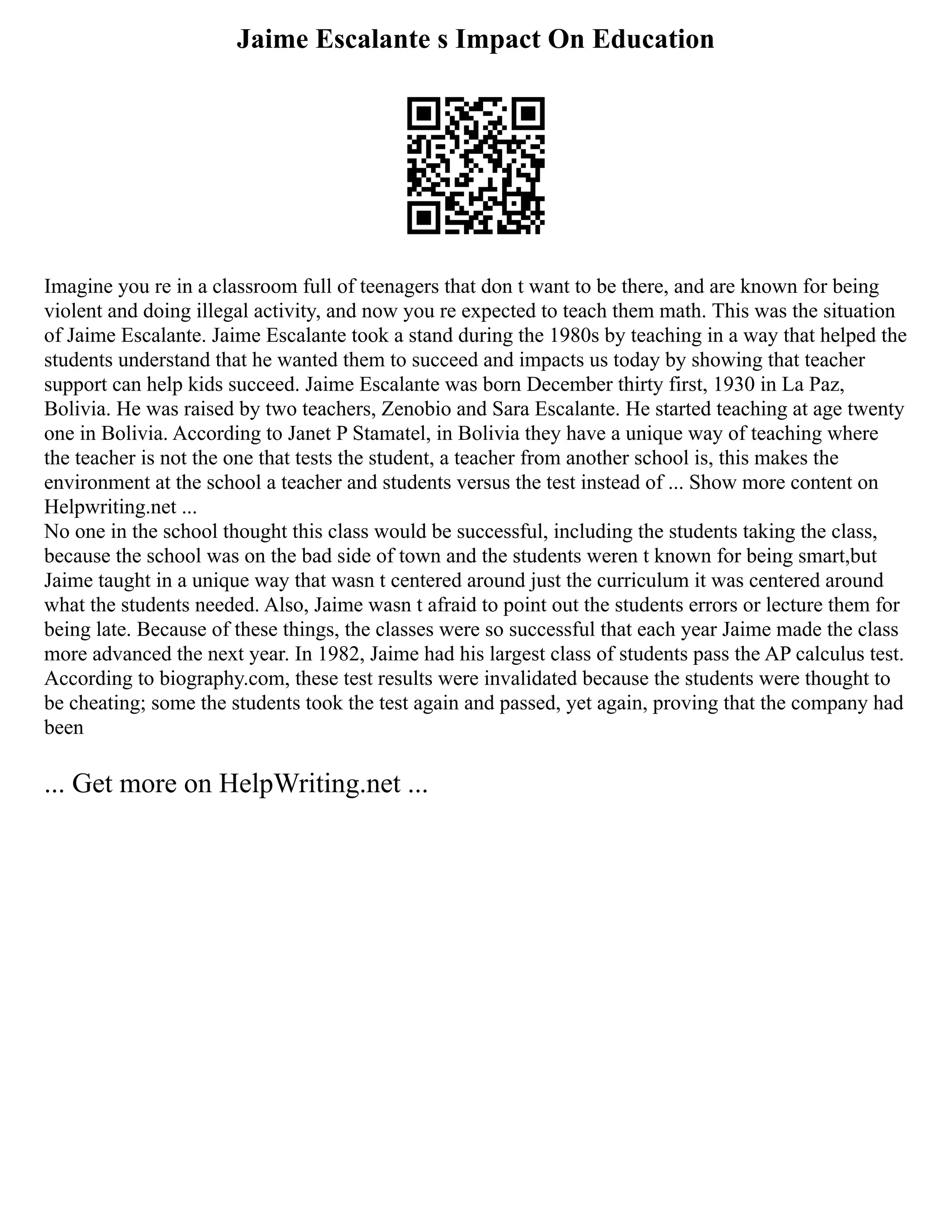 Jaime Escalante s Impact On Education
Imagine you re in a classroom full of teenagers that don t want to be there, and are known for being
violent and doing illegal activity, and now you re expected to teach them math. This was the situation
of Jaime Escalante. Jaime Escalante took a stand during the 1980s by teaching in a way that helped the
students understand that he wanted them to succeed and impacts us today by showing that teacher
support can help kids succeed. Jaime Escalante was born December thirty first, 1930 in La Paz,
Bolivia. He was raised by two teachers, Zenobio and Sara Escalante. He started teaching at age twenty
one in Bolivia. According to Janet P Stamatel, in Bolivia they have a unique way of teaching where
the teacher is not the one that tests the student, a teacher from another school is, this makes the
environment at the school a teacher and students versus the test instead of ... Show more content on
Helpwriting.net ...
No one in the school thought this class would be successful, including the students taking the class,
because the school was on the bad side of town and the students weren t known for being smart,but
Jaime taught in a unique way that wasn t centered around just the curriculum it was centered around
what the students needed. Also, Jaime wasn t afraid to point out the students errors or lecture them for
being late. Because of these things, the classes were so successful that each year Jaime made the class
more advanced the next year. In 1982, Jaime had his largest class of students pass the AP calculus test.
According to biography.com, these test results were invalidated because the students were thought to
be cheating; some the students took the test again and passed, yet again, proving that the company had
been
... Get more on HelpWriting.net ...
 
