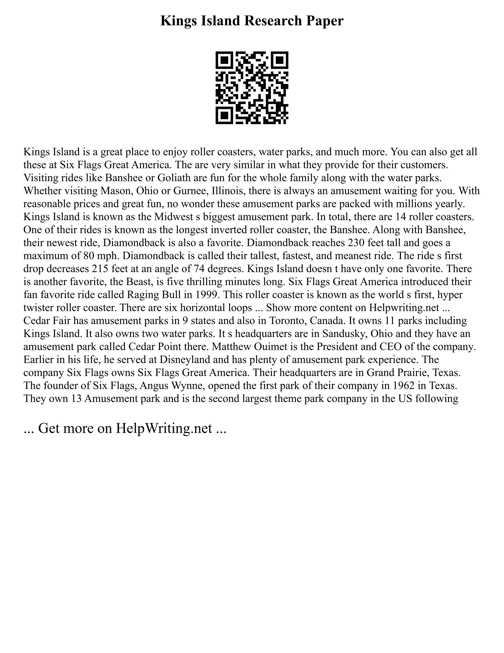 Kings Island Research Paper
Kings Island is a great place to enjoy roller coasters, water parks, and much more. You can also get all
these at Six Flags Great America. The are very similar in what they provide for their customers.
Visiting rides like Banshee or Goliath are fun for the whole family along with the water parks.
Whether visiting Mason, Ohio or Gurnee, Illinois, there is always an amusement waiting for you. With
reasonable prices and great fun, no wonder these amusement parks are packed with millions yearly.
Kings Island is known as the Midwest s biggest amusement park. In total, there are 14 roller coasters.
One of their rides is known as the longest inverted roller coaster, the Banshee. Along with Banshee,
their newest ride, Diamondback is also a favorite. Diamondback reaches 230 feet tall and goes a
maximum of 80 mph. Diamondback is called their tallest, fastest, and meanest ride. The ride s first
drop decreases 215 feet at an angle of 74 degrees. Kings Island doesn t have only one favorite. There
is another favorite, the Beast, is five thrilling minutes long. Six Flags Great America introduced their
fan favorite ride called Raging Bull in 1999. This roller coaster is known as the world s first, hyper
twister roller coaster. There are six horizontal loops ... Show more content on Helpwriting.net ...
Cedar Fair has amusement parks in 9 states and also in Toronto, Canada. It owns 11 parks including
Kings Island. It also owns two water parks. It s headquarters are in Sandusky, Ohio and they have an
amusement park called Cedar Point there. Matthew Ouimet is the President and CEO of the company.
Earlier in his life, he served at Disneyland and has plenty of amusement park experience. The
company Six Flags owns Six Flags Great America. Their headquarters are in Grand Prairie, Texas.
The founder of Six Flags, Angus Wynne, opened the first park of their company in 1962 in Texas.
They own 13 Amusement park and is the second largest theme park company in the US following
... Get more on HelpWriting.net ...
 