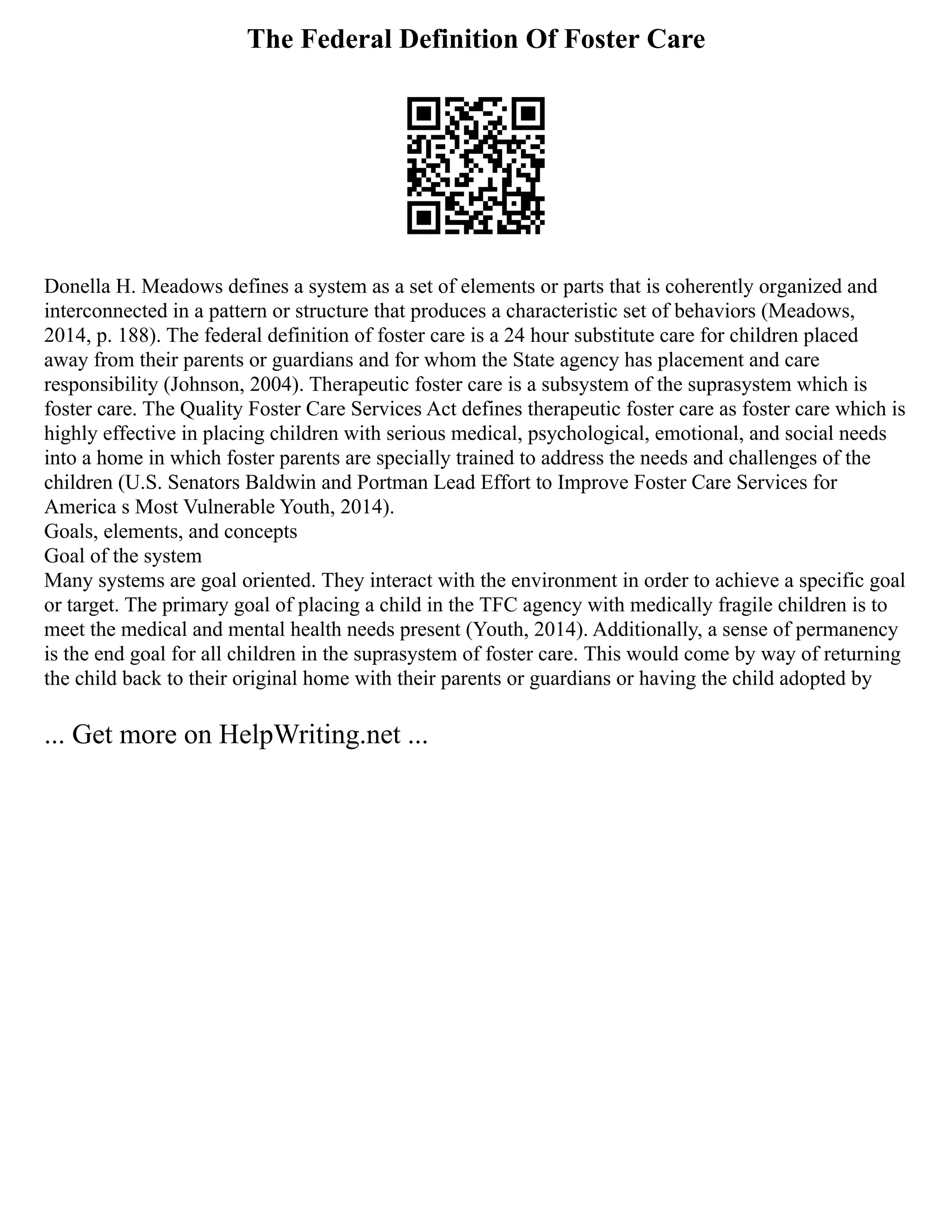 The Federal Definition Of Foster Care
Donella H. Meadows defines a system as a set of elements or parts that is coherently organized and
interconnected in a pattern or structure that produces a characteristic set of behaviors (Meadows,
2014, p. 188). The federal definition of foster care is a 24 hour substitute care for children placed
away from their parents or guardians and for whom the State agency has placement and care
responsibility (Johnson, 2004). Therapeutic foster care is a subsystem of the suprasystem which is
foster care. The Quality Foster Care Services Act defines therapeutic foster care as foster care which is
highly effective in placing children with serious medical, psychological, emotional, and social needs
into a home in which foster parents are specially trained to address the needs and challenges of the
children (U.S. Senators Baldwin and Portman Lead Effort to Improve Foster Care Services for
America s Most Vulnerable Youth, 2014).
Goals, elements, and concepts
Goal of the system
Many systems are goal oriented. They interact with the environment in order to achieve a specific goal
or target. The primary goal of placing a child in the TFC agency with medically fragile children is to
meet the medical and mental health needs present (Youth, 2014). Additionally, a sense of permanency
is the end goal for all children in the suprasystem of foster care. This would come by way of returning
the child back to their original home with their parents or guardians or having the child adopted by
... Get more on HelpWriting.net ...
 