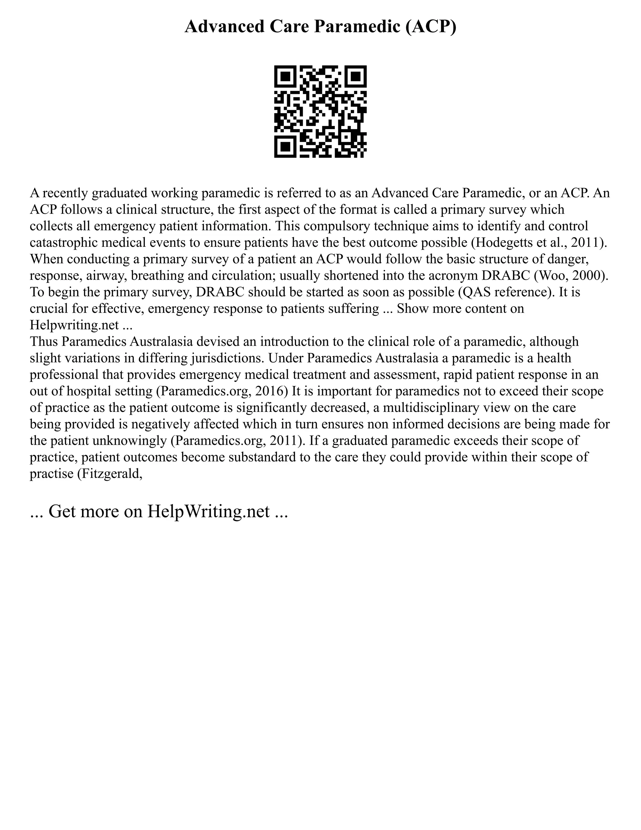 Advanced Care Paramedic (ACP)
A recently graduated working paramedic is referred to as an Advanced Care Paramedic, or an ACP. An
ACP follows a clinical structure, the first aspect of the format is called a primary survey which
collects all emergency patient information. This compulsory technique aims to identify and control
catastrophic medical events to ensure patients have the best outcome possible (Hodegetts et al., 2011).
When conducting a primary survey of a patient an ACP would follow the basic structure of danger,
response, airway, breathing and circulation; usually shortened into the acronym DRABC (Woo, 2000).
To begin the primary survey, DRABC should be started as soon as possible (QAS reference). It is
crucial for effective, emergency response to patients suffering ... Show more content on
Helpwriting.net ...
Thus Paramedics Australasia devised an introduction to the clinical role of a paramedic, although
slight variations in differing jurisdictions. Under Paramedics Australasia a paramedic is a health
professional that provides emergency medical treatment and assessment, rapid patient response in an
out of hospital setting (Paramedics.org, 2016) It is important for paramedics not to exceed their scope
of practice as the patient outcome is significantly decreased, a multidisciplinary view on the care
being provided is negatively affected which in turn ensures non informed decisions are being made for
the patient unknowingly (Paramedics.org, 2011). If a graduated paramedic exceeds their scope of
practice, patient outcomes become substandard to the care they could provide within their scope of
practise (Fitzgerald,
... Get more on HelpWriting.net ...
 