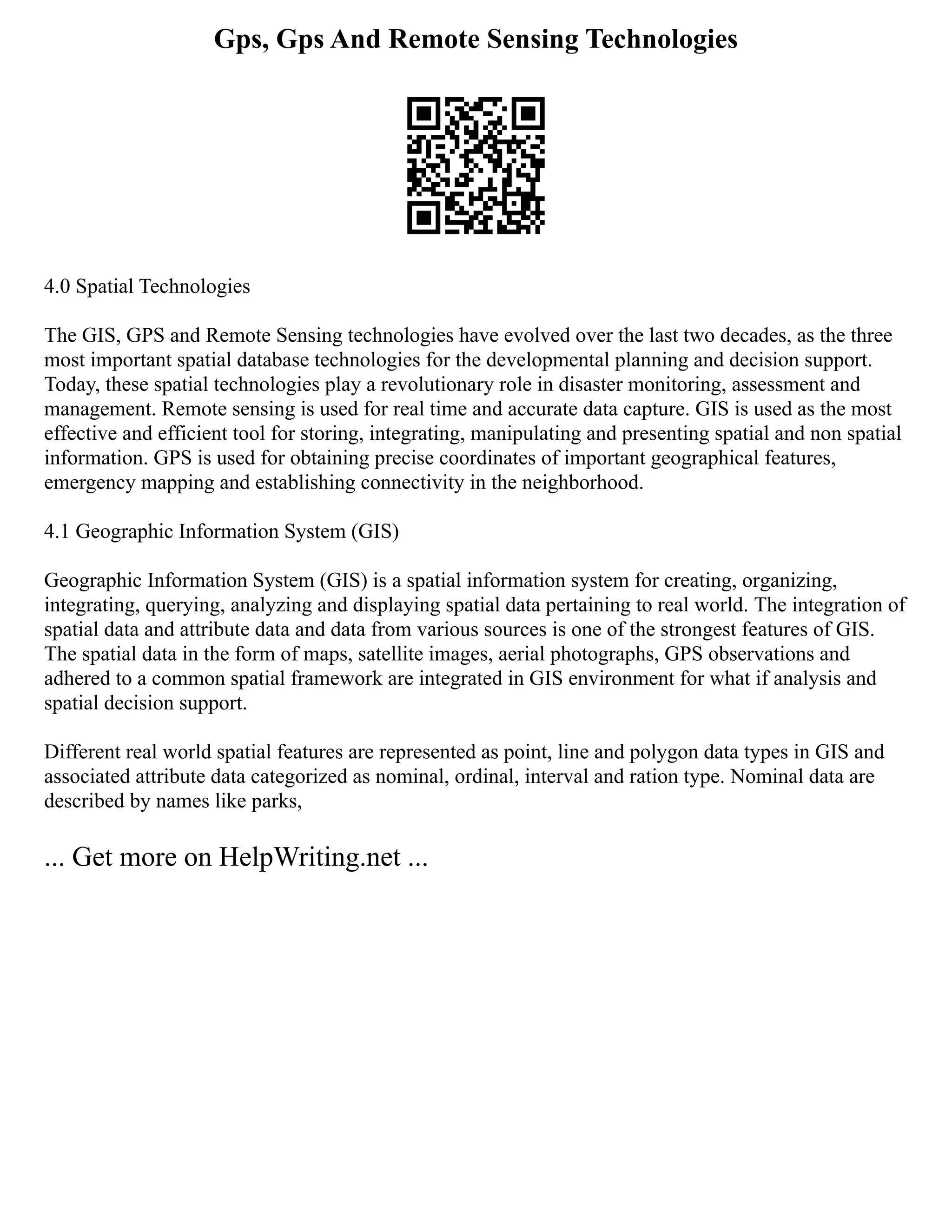 Gps, Gps And Remote Sensing Technologies
4.0 Spatial Technologies
The GIS, GPS and Remote Sensing technologies have evolved over the last two decades, as the three
most important spatial database technologies for the developmental planning and decision support.
Today, these spatial technologies play a revolutionary role in disaster monitoring, assessment and
management. Remote sensing is used for real time and accurate data capture. GIS is used as the most
effective and efficient tool for storing, integrating, manipulating and presenting spatial and non spatial
information. GPS is used for obtaining precise coordinates of important geographical features,
emergency mapping and establishing connectivity in the neighborhood.
4.1 Geographic Information System (GIS)
Geographic Information System (GIS) is a spatial information system for creating, organizing,
integrating, querying, analyzing and displaying spatial data pertaining to real world. The integration of
spatial data and attribute data and data from various sources is one of the strongest features of GIS.
The spatial data in the form of maps, satellite images, aerial photographs, GPS observations and
adhered to a common spatial framework are integrated in GIS environment for what if analysis and
spatial decision support.
Different real world spatial features are represented as point, line and polygon data types in GIS and
associated attribute data categorized as nominal, ordinal, interval and ration type. Nominal data are
described by names like parks,
... Get more on HelpWriting.net ...
 