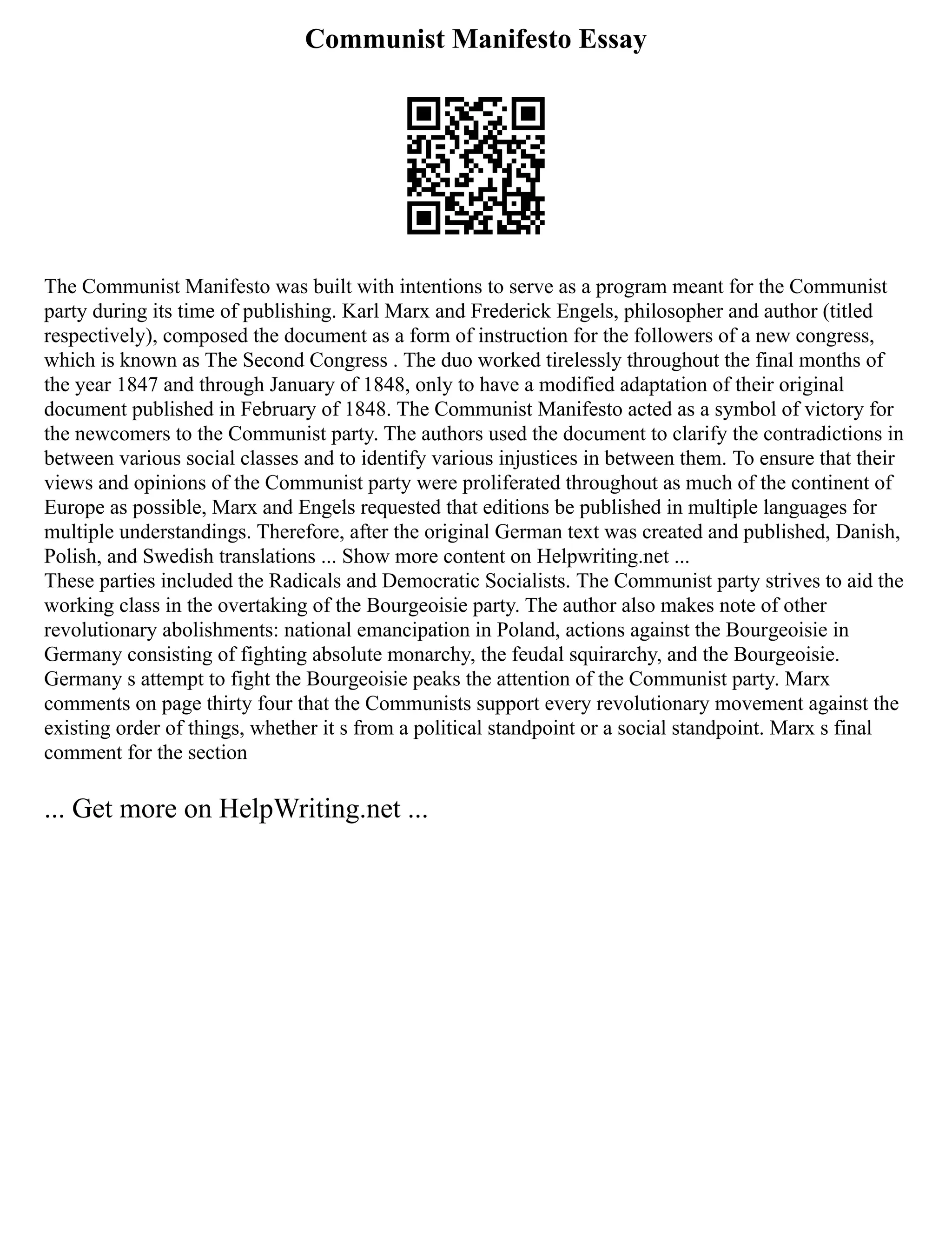 Communist Manifesto Essay
The Communist Manifesto was built with intentions to serve as a program meant for the Communist
party during its time of publishing. Karl Marx and Frederick Engels, philosopher and author (titled
respectively), composed the document as a form of instruction for the followers of a new congress,
which is known as The Second Congress . The duo worked tirelessly throughout the final months of
the year 1847 and through January of 1848, only to have a modified adaptation of their original
document published in February of 1848. The Communist Manifesto acted as a symbol of victory for
the newcomers to the Communist party. The authors used the document to clarify the contradictions in
between various social classes and to identify various injustices in between them. To ensure that their
views and opinions of the Communist party were proliferated throughout as much of the continent of
Europe as possible, Marx and Engels requested that editions be published in multiple languages for
multiple understandings. Therefore, after the original German text was created and published, Danish,
Polish, and Swedish translations ... Show more content on Helpwriting.net ...
These parties included the Radicals and Democratic Socialists. The Communist party strives to aid the
working class in the overtaking of the Bourgeoisie party. The author also makes note of other
revolutionary abolishments: national emancipation in Poland, actions against the Bourgeoisie in
Germany consisting of fighting absolute monarchy, the feudal squirarchy, and the Bourgeoisie.
Germany s attempt to fight the Bourgeoisie peaks the attention of the Communist party. Marx
comments on page thirty four that the Communists support every revolutionary movement against the
existing order of things, whether it s from a political standpoint or a social standpoint. Marx s final
comment for the section
... Get more on HelpWriting.net ...
 
