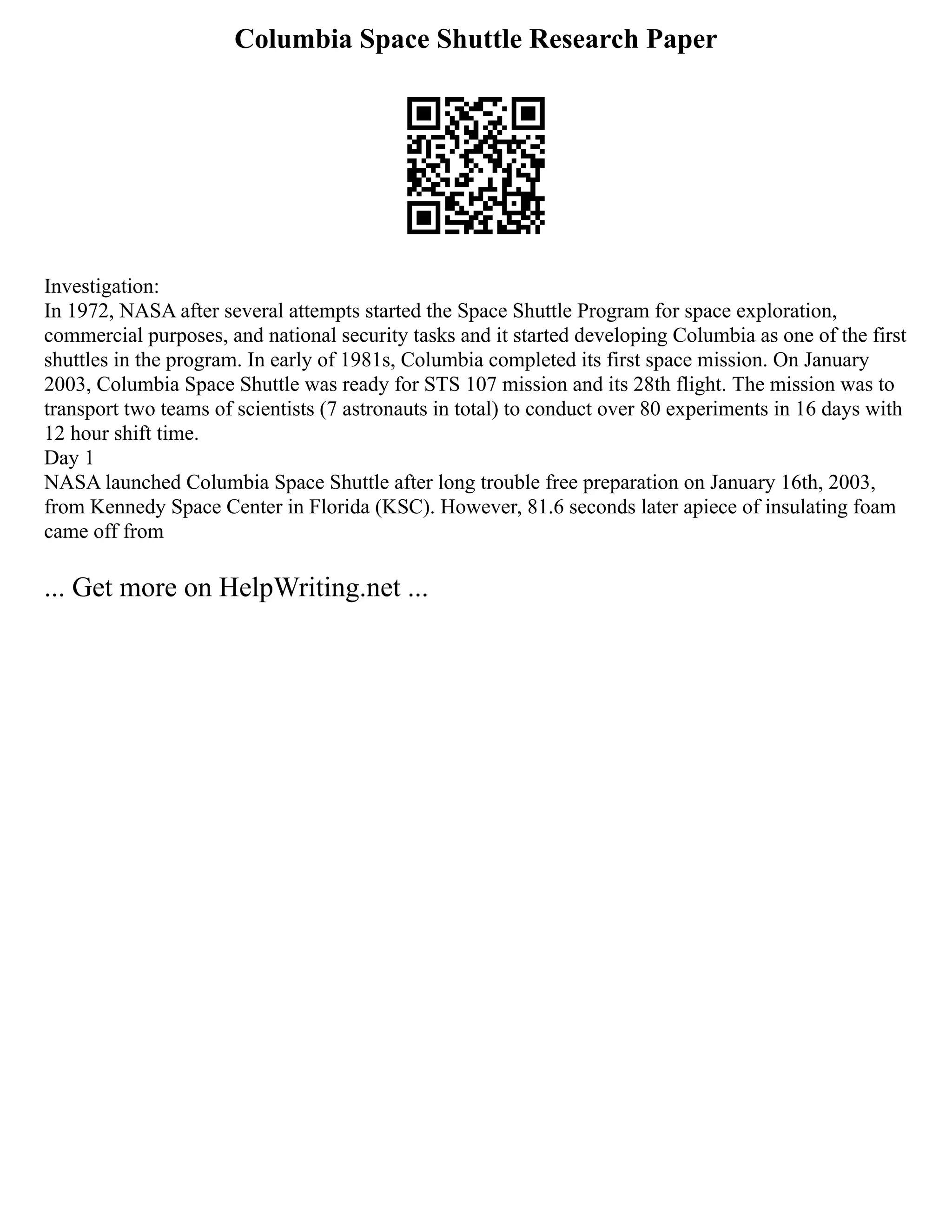 Columbia Space Shuttle Research Paper
Investigation:
In 1972, NASA after several attempts started the Space Shuttle Program for space exploration,
commercial purposes, and national security tasks and it started developing Columbia as one of the first
shuttles in the program. In early of 1981s, Columbia completed its first space mission. On January
2003, Columbia Space Shuttle was ready for STS 107 mission and its 28th flight. The mission was to
transport two teams of scientists (7 astronauts in total) to conduct over 80 experiments in 16 days with
12 hour shift time.
Day 1
NASA launched Columbia Space Shuttle after long trouble free preparation on January 16th, 2003,
from Kennedy Space Center in Florida (KSC). However, 81.6 seconds later apiece of insulating foam
came off from
... Get more on HelpWriting.net ...
 