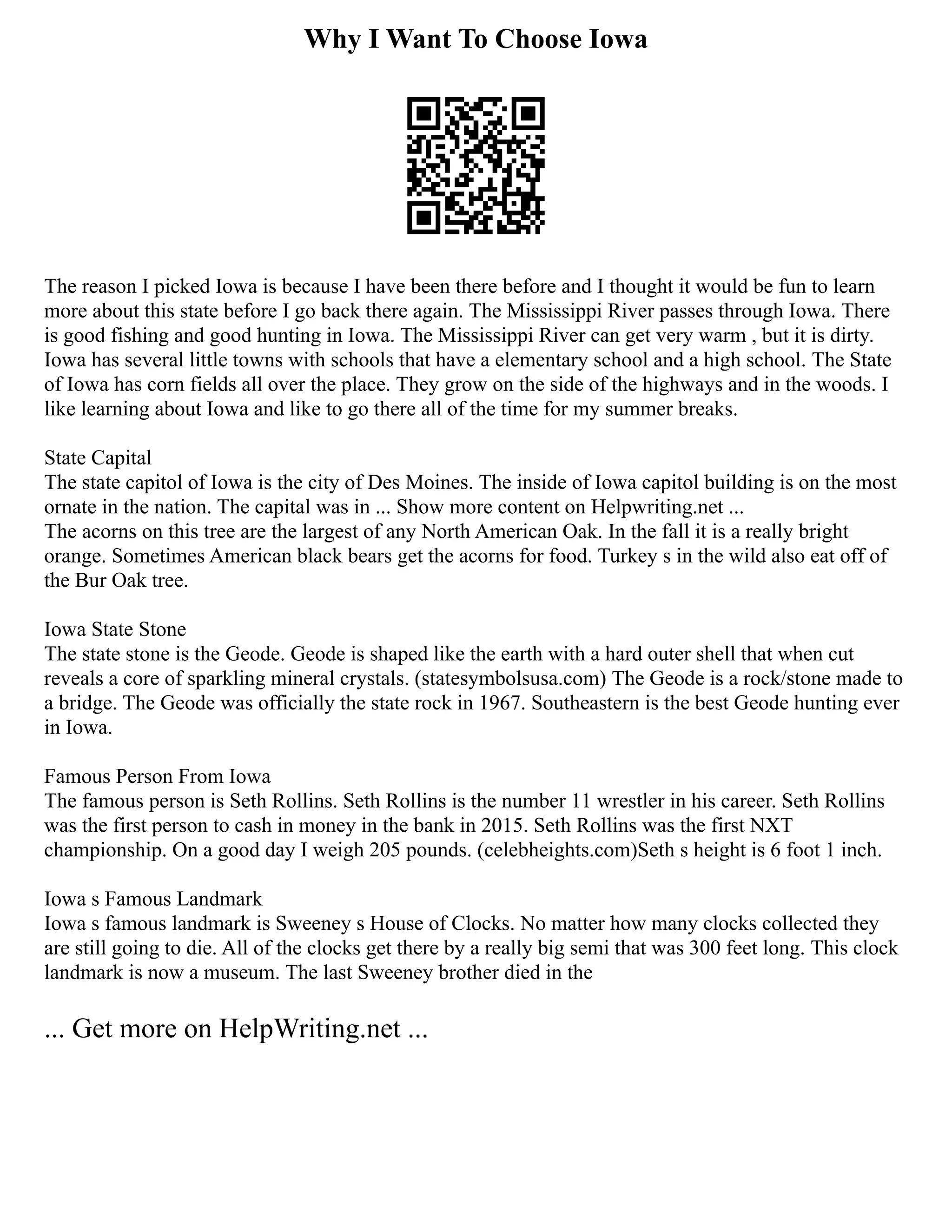 Why I Want To Choose Iowa
The reason I picked Iowa is because I have been there before and I thought it would be fun to learn
more about this state before I go back there again. The Mississippi River passes through Iowa. There
is good fishing and good hunting in Iowa. The Mississippi River can get very warm , but it is dirty.
Iowa has several little towns with schools that have a elementary school and a high school. The State
of Iowa has corn fields all over the place. They grow on the side of the highways and in the woods. I
like learning about Iowa and like to go there all of the time for my summer breaks.
State Capital
The state capitol of Iowa is the city of Des Moines. The inside of Iowa capitol building is on the most
ornate in the nation. The capital was in ... Show more content on Helpwriting.net ...
The acorns on this tree are the largest of any North American Oak. In the fall it is a really bright
orange. Sometimes American black bears get the acorns for food. Turkey s in the wild also eat off of
the Bur Oak tree.
Iowa State Stone
The state stone is the Geode. Geode is shaped like the earth with a hard outer shell that when cut
reveals a core of sparkling mineral crystals. (statesymbolsusa.com) The Geode is a rock/stone made to
a bridge. The Geode was officially the state rock in 1967. Southeastern is the best Geode hunting ever
in Iowa.
Famous Person From Iowa
The famous person is Seth Rollins. Seth Rollins is the number 11 wrestler in his career. Seth Rollins
was the first person to cash in money in the bank in 2015. Seth Rollins was the first NXT
championship. On a good day I weigh 205 pounds. (celebheights.com)Seth s height is 6 foot 1 inch.
Iowa s Famous Landmark
Iowa s famous landmark is Sweeney s House of Clocks. No matter how many clocks collected they
are still going to die. All of the clocks get there by a really big semi that was 300 feet long. This clock
landmark is now a museum. The last Sweeney brother died in the
... Get more on HelpWriting.net ...
 