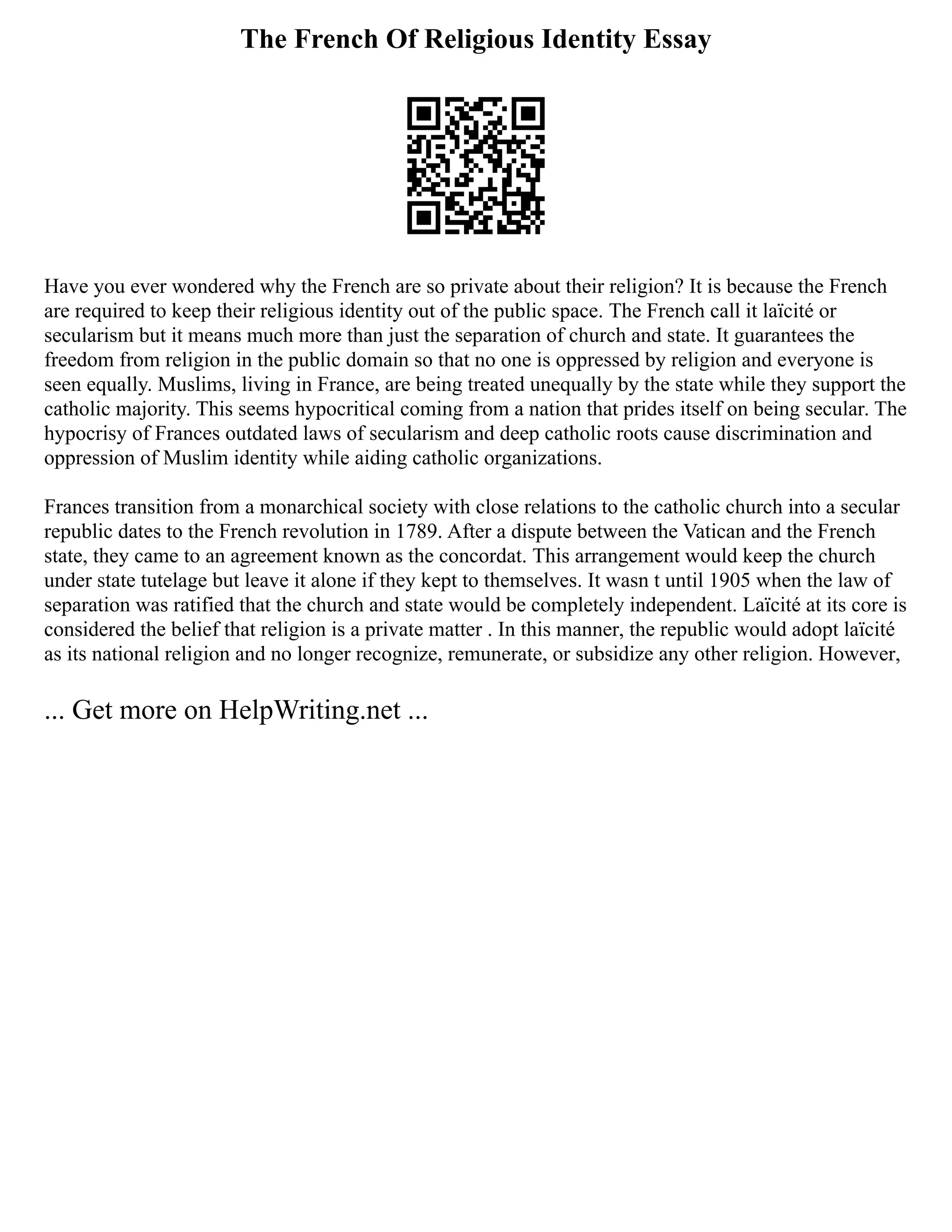 The French Of Religious Identity Essay
Have you ever wondered why the French are so private about their religion? It is because the French
are required to keep their religious identity out of the public space. The French call it laïcité or
secularism but it means much more than just the separation of church and state. It guarantees the
freedom from religion in the public domain so that no one is oppressed by religion and everyone is
seen equally. Muslims, living in France, are being treated unequally by the state while they support the
catholic majority. This seems hypocritical coming from a nation that prides itself on being secular. The
hypocrisy of Frances outdated laws of secularism and deep catholic roots cause discrimination and
oppression of Muslim identity while aiding catholic organizations.
Frances transition from a monarchical society with close relations to the catholic church into a secular
republic dates to the French revolution in 1789. After a dispute between the Vatican and the French
state, they came to an agreement known as the concordat. This arrangement would keep the church
under state tutelage but leave it alone if they kept to themselves. It wasn t until 1905 when the law of
separation was ratified that the church and state would be completely independent. Laïcité at its core is
considered the belief that religion is a private matter . In this manner, the republic would adopt laïcité
as its national religion and no longer recognize, remunerate, or subsidize any other religion. However,
... Get more on HelpWriting.net ...
 