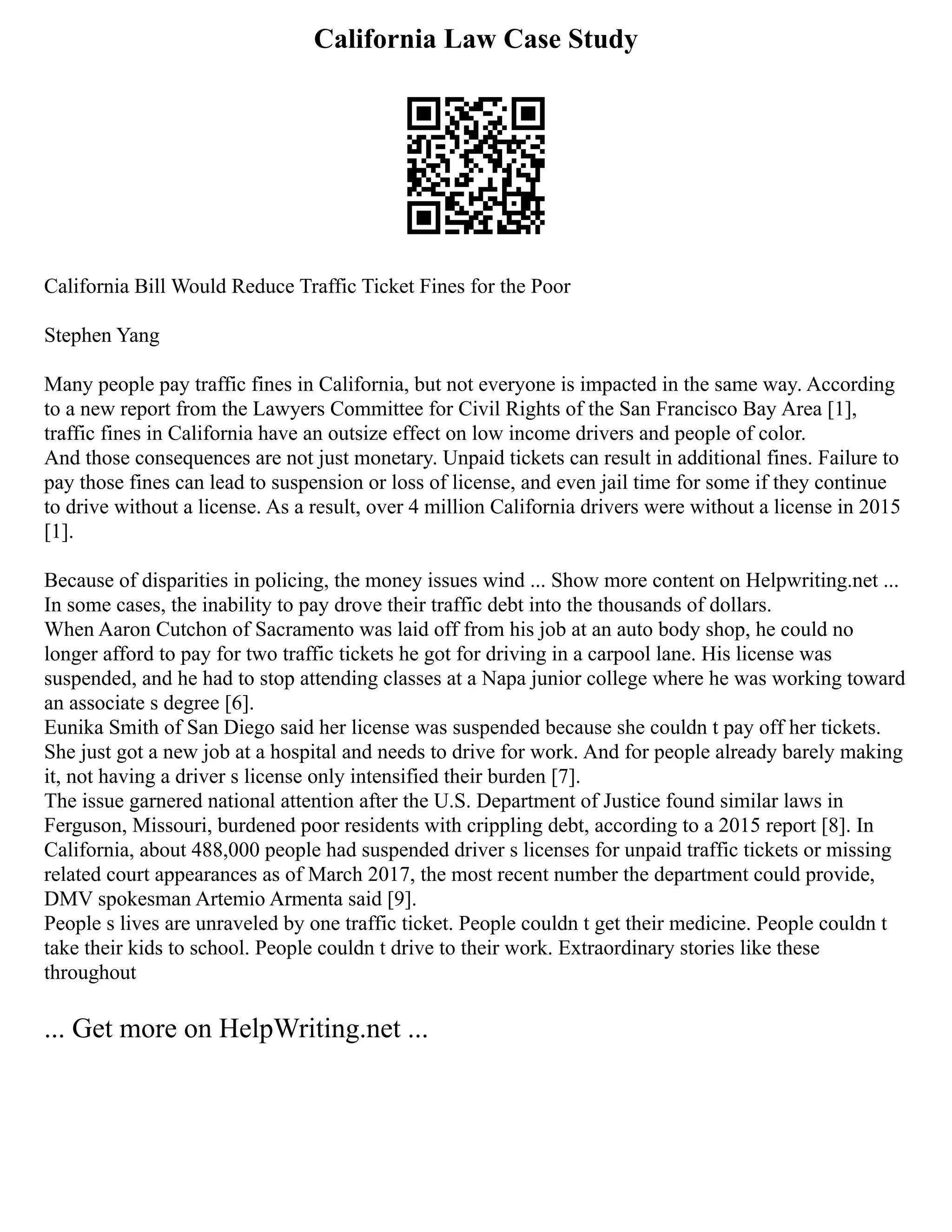 California Law Case Study
California Bill Would Reduce Traffic Ticket Fines for the Poor
Stephen Yang
Many people pay traffic fines in California, but not everyone is impacted in the same way. According
to a new report from the Lawyers Committee for Civil Rights of the San Francisco Bay Area [1],
traffic fines in California have an outsize effect on low income drivers and people of color.
And those consequences are not just monetary. Unpaid tickets can result in additional fines. Failure to
pay those fines can lead to suspension or loss of license, and even jail time for some if they continue
to drive without a license. As a result, over 4 million California drivers were without a license in 2015
[1].
Because of disparities in policing, the money issues wind ... Show more content on Helpwriting.net ...
In some cases, the inability to pay drove their traffic debt into the thousands of dollars.
When Aaron Cutchon of Sacramento was laid off from his job at an auto body shop, he could no
longer afford to pay for two traffic tickets he got for driving in a carpool lane. His license was
suspended, and he had to stop attending classes at a Napa junior college where he was working toward
an associate s degree [6].
Eunika Smith of San Diego said her license was suspended because she couldn t pay off her tickets.
She just got a new job at a hospital and needs to drive for work. And for people already barely making
it, not having a driver s license only intensified their burden [7].
The issue garnered national attention after the U.S. Department of Justice found similar laws in
Ferguson, Missouri, burdened poor residents with crippling debt, according to a 2015 report [8]. In
California, about 488,000 people had suspended driver s licenses for unpaid traffic tickets or missing
related court appearances as of March 2017, the most recent number the department could provide,
DMV spokesman Artemio Armenta said [9].
People s lives are unraveled by one traffic ticket. People couldn t get their medicine. People couldn t
take their kids to school. People couldn t drive to their work. Extraordinary stories like these
throughout
... Get more on HelpWriting.net ...
 