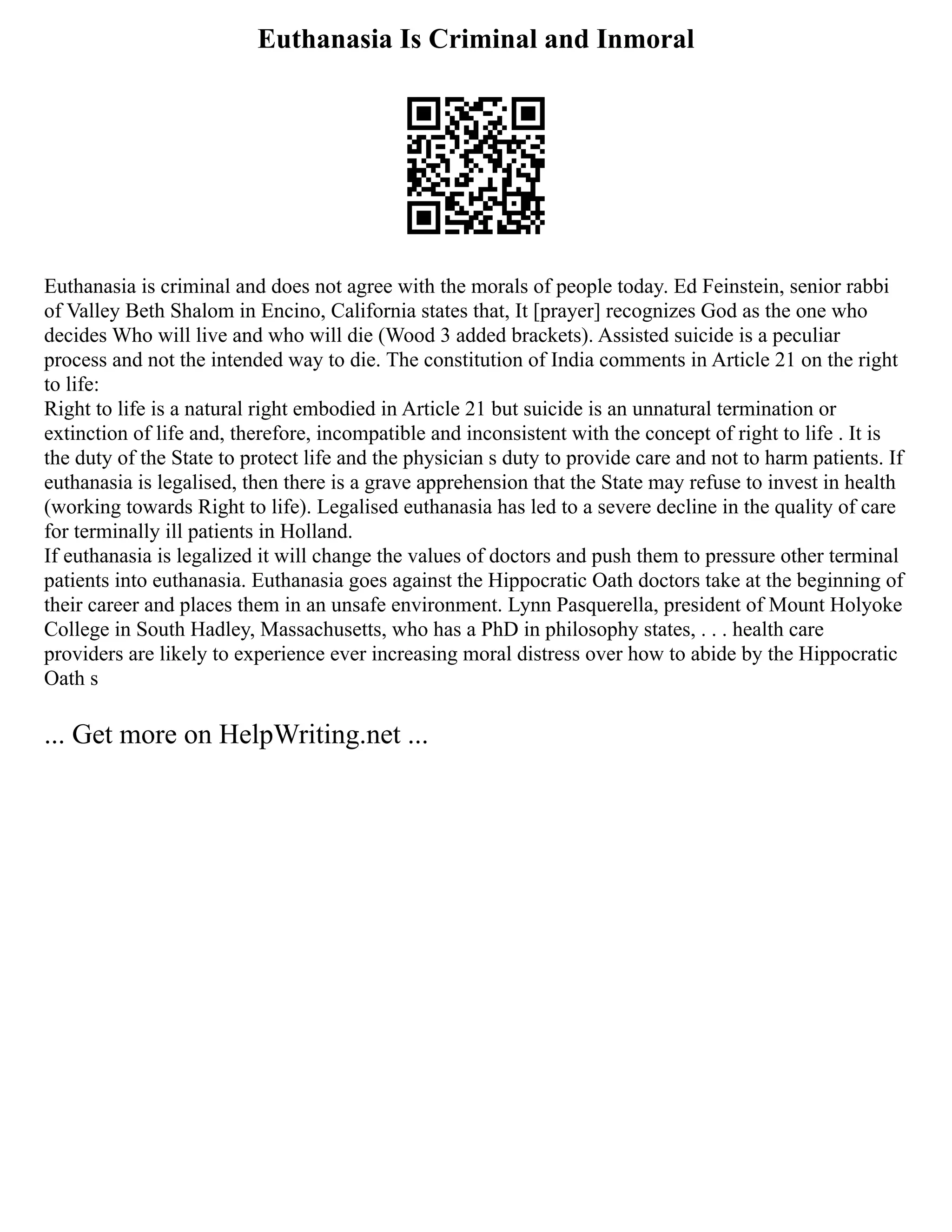 Euthanasia Is Criminal and Inmoral
Euthanasia is criminal and does not agree with the morals of people today. Ed Feinstein, senior rabbi
of Valley Beth Shalom in Encino, California states that, It [prayer] recognizes God as the one who
decides Who will live and who will die (Wood 3 added brackets). Assisted suicide is a peculiar
process and not the intended way to die. The constitution of India comments in Article 21 on the right
to life:
Right to life is a natural right embodied in Article 21 but suicide is an unnatural termination or
extinction of life and, therefore, incompatible and inconsistent with the concept of right to life . It is
the duty of the State to protect life and the physician s duty to provide care and not to harm patients. If
euthanasia is legalised, then there is a grave apprehension that the State may refuse to invest in health
(working towards Right to life). Legalised euthanasia has led to a severe decline in the quality of care
for terminally ill patients in Holland.
If euthanasia is legalized it will change the values of doctors and push them to pressure other terminal
patients into euthanasia. Euthanasia goes against the Hippocratic Oath doctors take at the beginning of
their career and places them in an unsafe environment. Lynn Pasquerella, president of Mount Holyoke
College in South Hadley, Massachusetts, who has a PhD in philosophy states, . . . health care
providers are likely to experience ever increasing moral distress over how to abide by the Hippocratic
Oath s
... Get more on HelpWriting.net ...
 