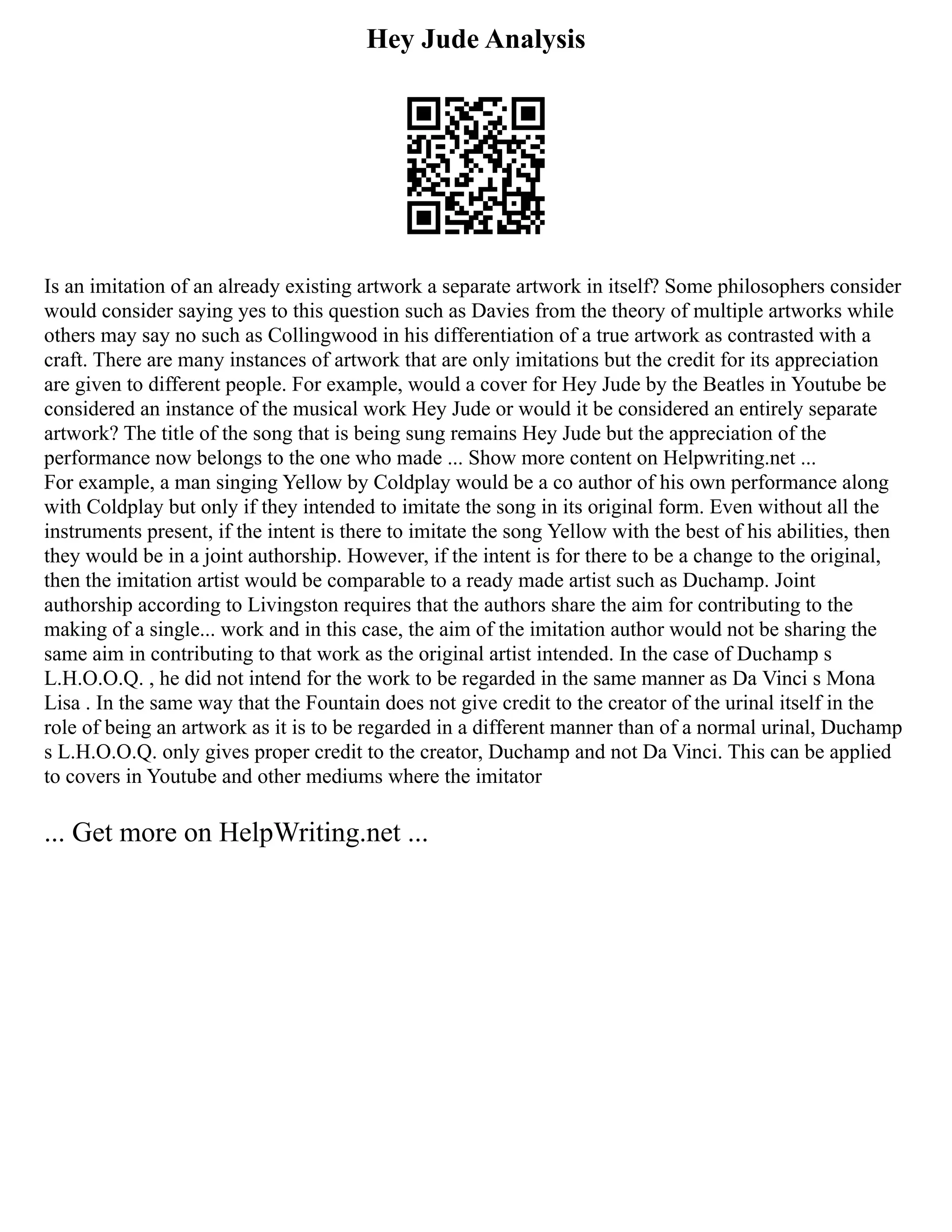 Hey Jude Analysis
Is an imitation of an already existing artwork a separate artwork in itself? Some philosophers consider
would consider saying yes to this question such as Davies from the theory of multiple artworks while
others may say no such as Collingwood in his differentiation of a true artwork as contrasted with a
craft. There are many instances of artwork that are only imitations but the credit for its appreciation
are given to different people. For example, would a cover for Hey Jude by the Beatles in Youtube be
considered an instance of the musical work Hey Jude or would it be considered an entirely separate
artwork? The title of the song that is being sung remains Hey Jude but the appreciation of the
performance now belongs to the one who made ... Show more content on Helpwriting.net ...
For example, a man singing Yellow by Coldplay would be a co author of his own performance along
with Coldplay but only if they intended to imitate the song in its original form. Even without all the
instruments present, if the intent is there to imitate the song Yellow with the best of his abilities, then
they would be in a joint authorship. However, if the intent is for there to be a change to the original,
then the imitation artist would be comparable to a ready made artist such as Duchamp. Joint
authorship according to Livingston requires that the authors share the aim for contributing to the
making of a single... work and in this case, the aim of the imitation author would not be sharing the
same aim in contributing to that work as the original artist intended. In the case of Duchamp s
L.H.O.O.Q. , he did not intend for the work to be regarded in the same manner as Da Vinci s Mona
Lisa . In the same way that the Fountain does not give credit to the creator of the urinal itself in the
role of being an artwork as it is to be regarded in a different manner than of a normal urinal, Duchamp
s L.H.O.O.Q. only gives proper credit to the creator, Duchamp and not Da Vinci. This can be applied
to covers in Youtube and other mediums where the imitator
... Get more on HelpWriting.net ...
 