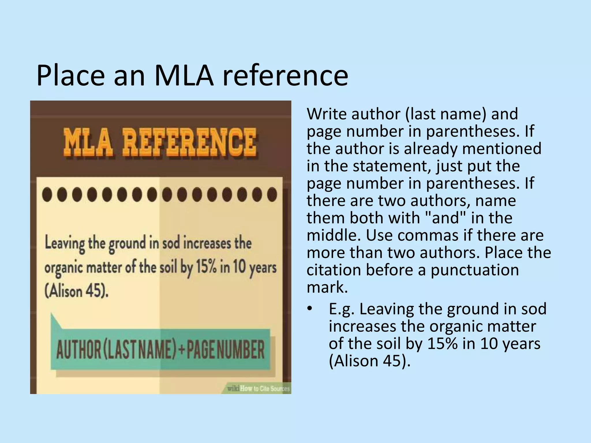 Place an MLA reference
Write author (last name) and
page number in parentheses. If
the author is already mentioned
in the statement, just put the
page number in parentheses. If
there are two authors, name
them both with &quot;and&quot; in the
middle. Use commas if there are
more than two authors. Place the
citation before a punctuation
mark.
• E.g. Leaving the ground in sod
increases the organic matter
of the soil by 15% in 10 years
(Alison 45).
 