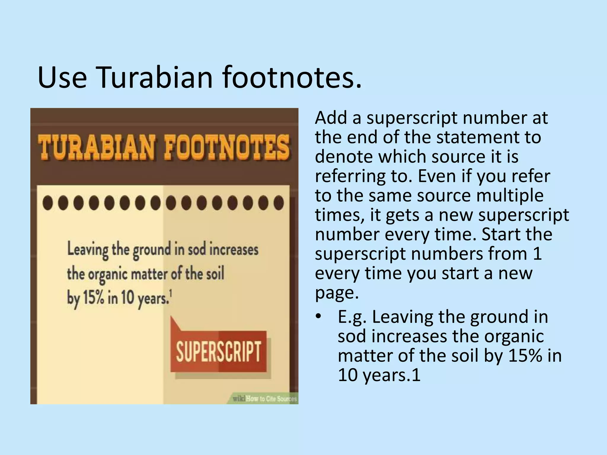 Use Turabian footnotes.
Add a superscript number at
the end of the statement to
denote which source it is
referring to. Even if you refer
to the same source multiple
times, it gets a new superscript
number every time. Start the
superscript numbers from 1
every time you start a new
page.
• E.g. Leaving the ground in
sod increases the organic
matter of the soil by 15% in
10 years.1
 