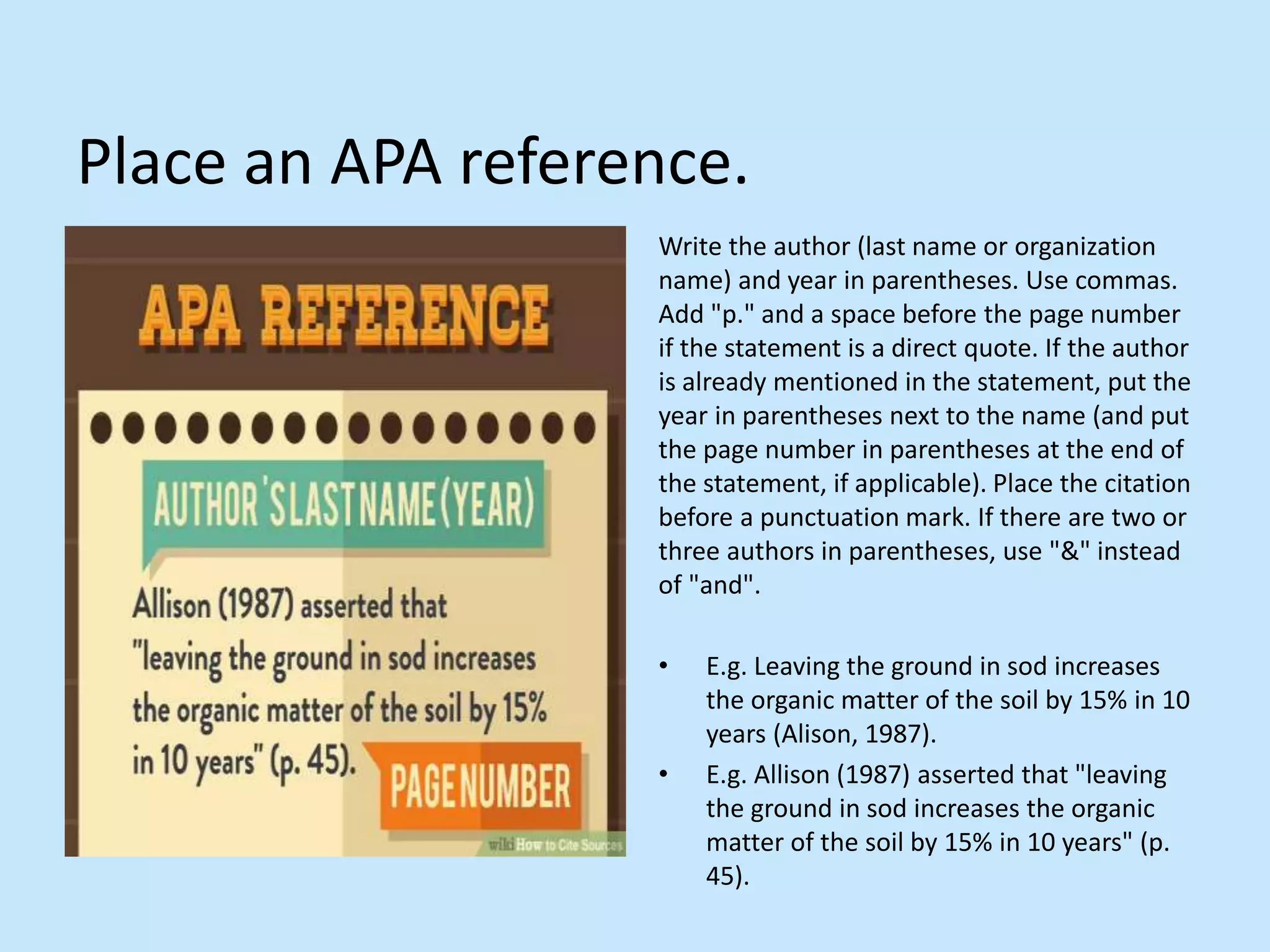 Place an APA reference.
Write the author (last name or organization
name) and year in parentheses. Use commas.
Add &quot;p.&quot; and a space before the page number
if the statement is a direct quote. If the author
is already mentioned in the statement, put the
year in parentheses next to the name (and put
the page number in parentheses at the end of
the statement, if applicable). Place the citation
before a punctuation mark. If there are two or
three authors in parentheses, use &quot;&amp;&quot; instead
of &quot;and&quot;.
• E.g. Leaving the ground in sod increases
the organic matter of the soil by 15% in 10
years (Alison, 1987).
• E.g. Allison (1987) asserted that &quot;leaving
the ground in sod increases the organic
matter of the soil by 15% in 10 years&quot; (p.
45).
 