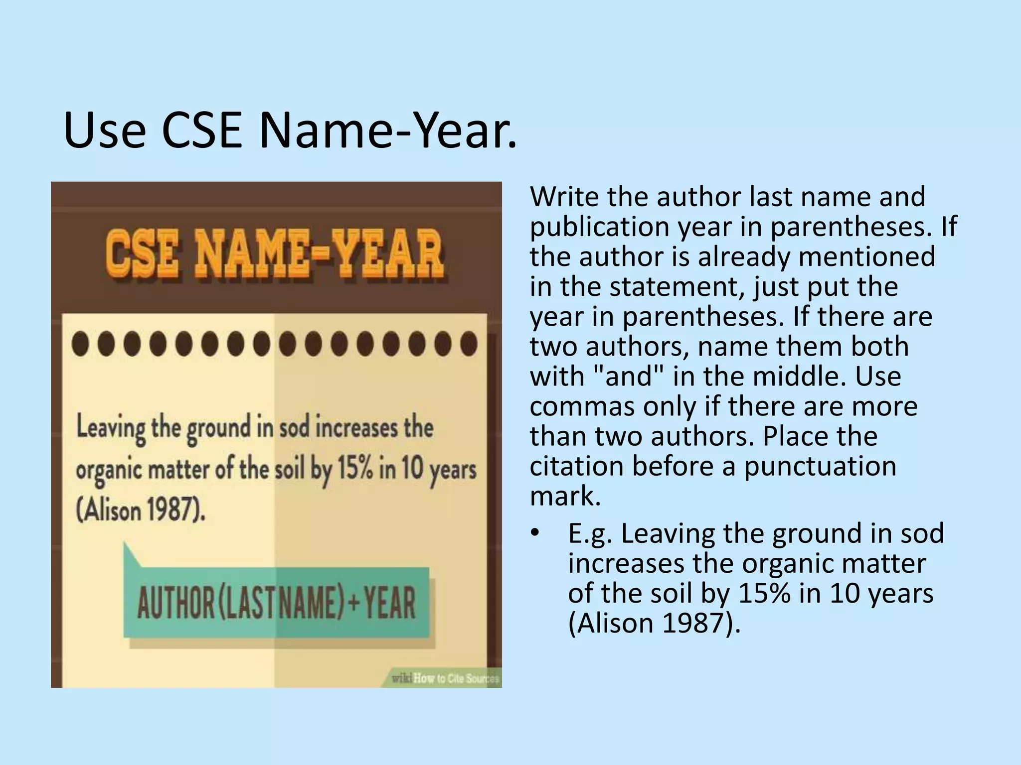 Use CSE Name-Year.
Write the author last name and
publication year in parentheses. If
the author is already mentioned
in the statement, just put the
year in parentheses. If there are
two authors, name them both
with &quot;and&quot; in the middle. Use
commas only if there are more
than two authors. Place the
citation before a punctuation
mark.
• E.g. Leaving the ground in sod
increases the organic matter
of the soil by 15% in 10 years
(Alison 1987).
 