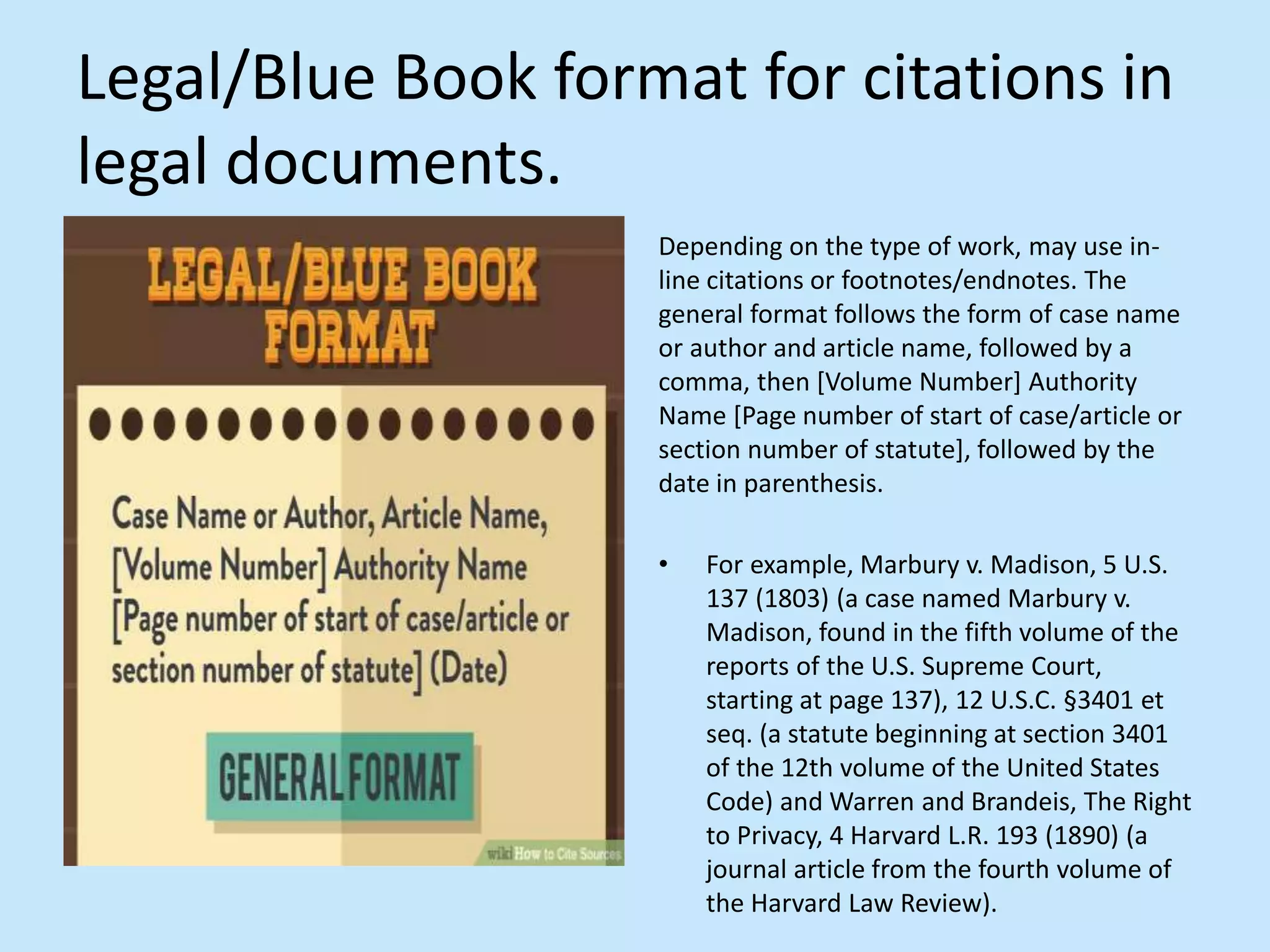 Legal/Blue Book format for citations in
legal documents.
Depending on the type of work, may use in-
line citations or footnotes/endnotes. The
general format follows the form of case name
or author and article name, followed by a
comma, then [Volume Number] Authority
Name [Page number of start of case/article or
section number of statute], followed by the
date in parenthesis.
• For example, Marbury v. Madison, 5 U.S.
137 (1803) (a case named Marbury v.
Madison, found in the fifth volume of the
reports of the U.S. Supreme Court,
starting at page 137), 12 U.S.C. §3401 et
seq. (a statute beginning at section 3401
of the 12th volume of the United States
Code) and Warren and Brandeis, The Right
to Privacy, 4 Harvard L.R. 193 (1890) (a
journal article from the fourth volume of
the Harvard Law Review).
 