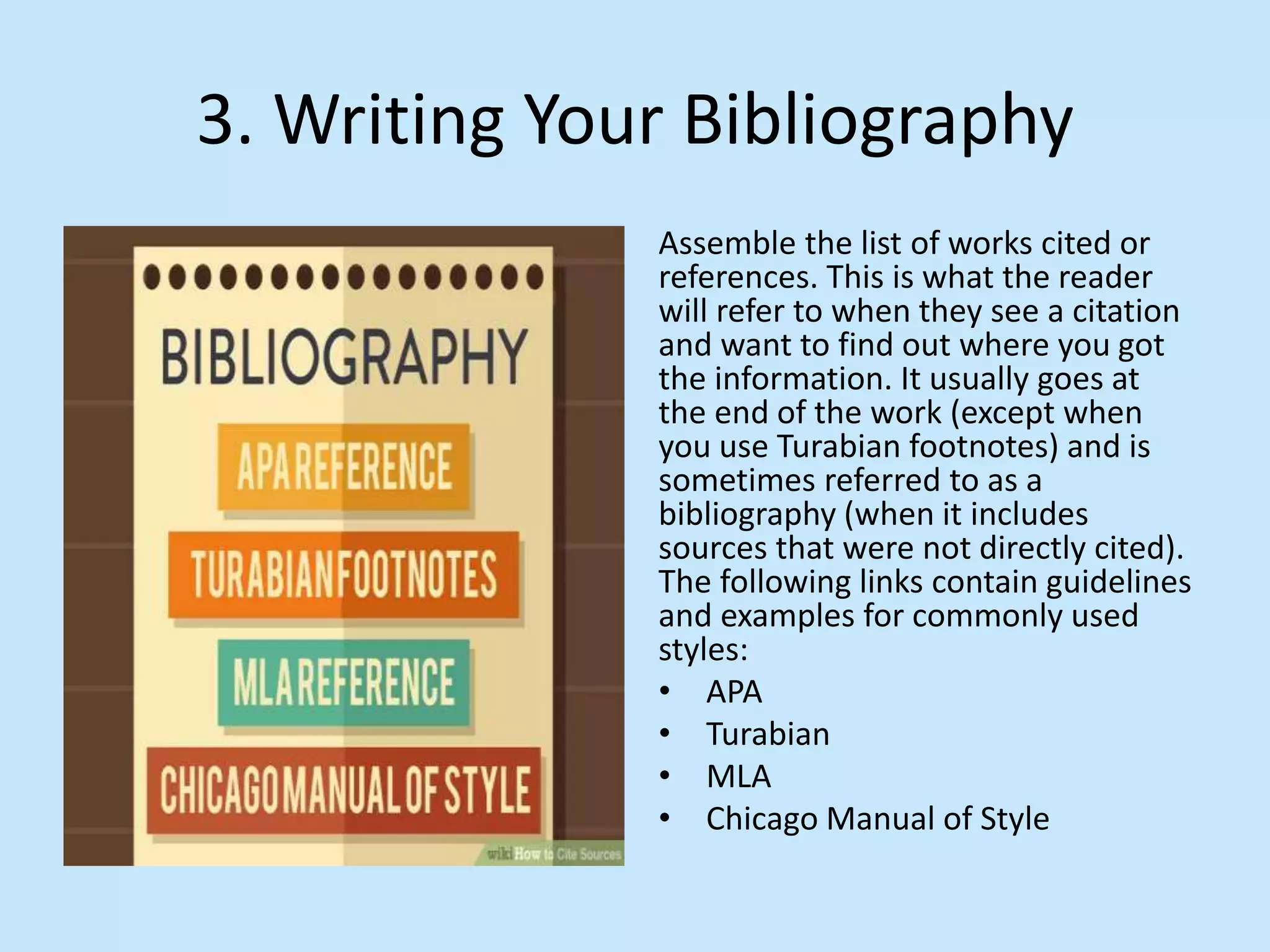 3. Writing Your Bibliography
Assemble the list of works cited or
references. This is what the reader
will refer to when they see a citation
and want to find out where you got
the information. It usually goes at
the end of the work (except when
you use Turabian footnotes) and is
sometimes referred to as a
bibliography (when it includes
sources that were not directly cited).
The following links contain guidelines
and examples for commonly used
styles:
• APA
• Turabian
• MLA
• Chicago Manual of Style
 