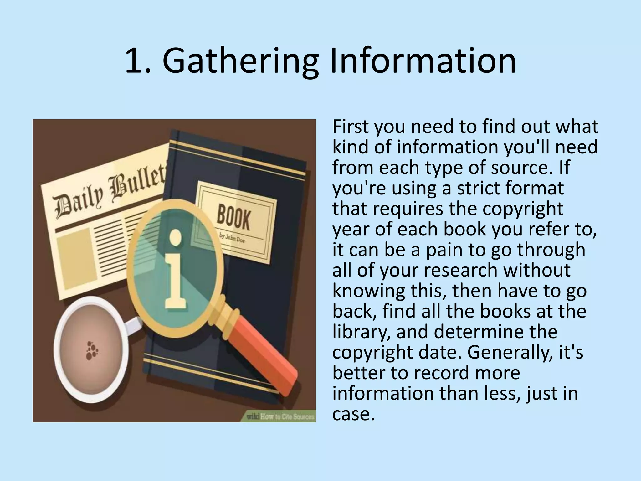 1. Gathering Information
First you need to find out what
kind of information you&#x27;ll need
from each type of source. If
you&#x27;re using a strict format
that requires the copyright
year of each book you refer to,
it can be a pain to go through
all of your research without
knowing this, then have to go
back, find all the books at the
library, and determine the
copyright date. Generally, it&#x27;s
better to record more
information than less, just in
case.
 