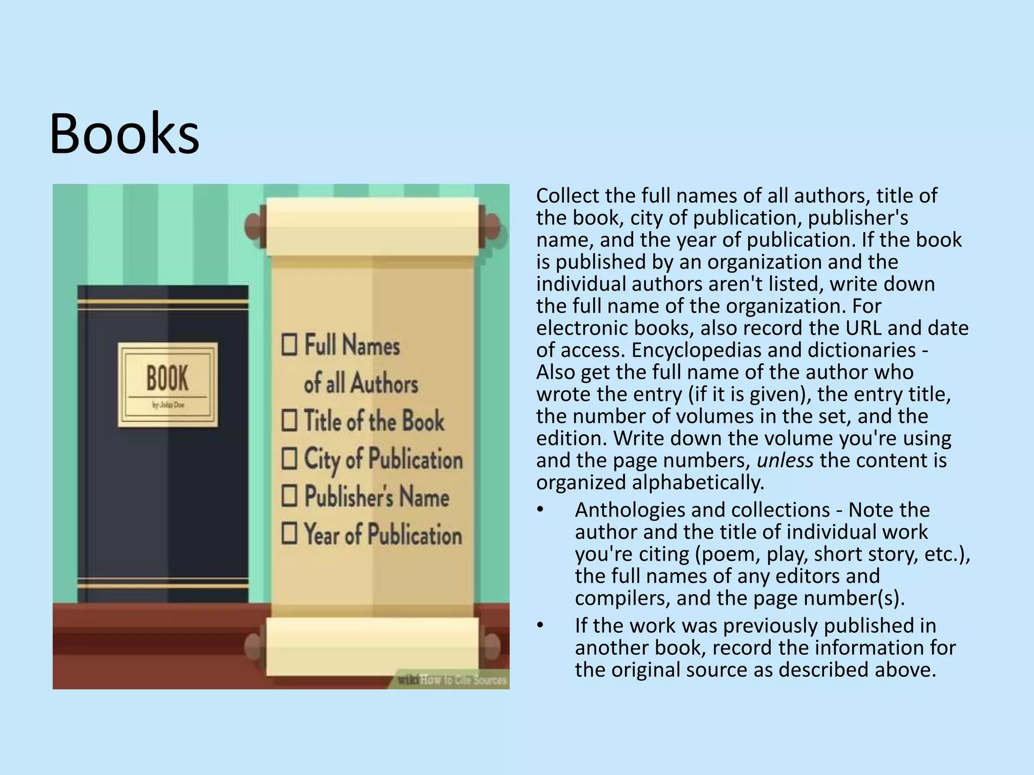 Books
Collect the full names of all authors, title of
the book, city of publication, publisher&#x27;s
name, and the year of publication. If the book
is published by an organization and the
individual authors aren&#x27;t listed, write down
the full name of the organization. For
electronic books, also record the URL and date
of access. Encyclopedias and dictionaries -
Also get the full name of the author who
wrote the entry (if it is given), the entry title,
the number of volumes in the set, and the
edition. Write down the volume you&#x27;re using
and the page numbers, unless the content is
organized alphabetically.
• Anthologies and collections - Note the
author and the title of individual work
you&#x27;re citing (poem, play, short story, etc.),
the full names of any editors and
compilers, and the page number(s).
• If the work was previously published in
another book, record the information for
the original source as described above.
 