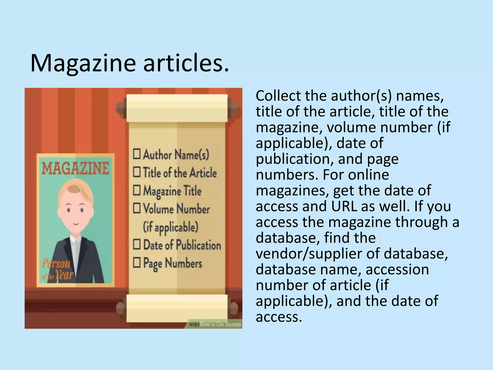 Magazine articles.
Collect the author(s) names,
title of the article, title of the
magazine, volume number (if
applicable), date of
publication, and page
numbers. For online
magazines, get the date of
access and URL as well. If you
access the magazine through a
database, find the
vendor/supplier of database,
database name, accession
number of article (if
applicable), and the date of
access.
 