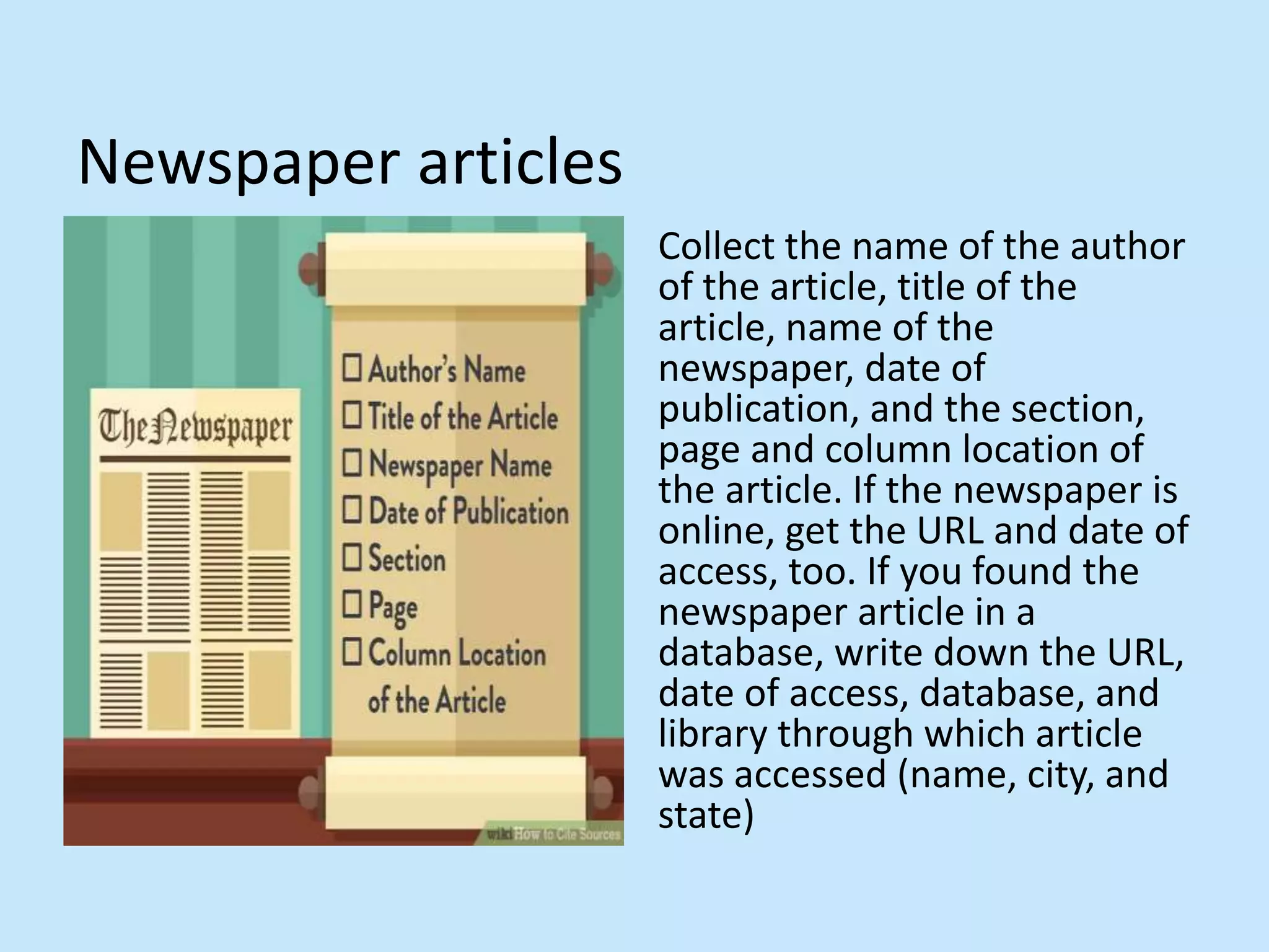 Newspaper articles
Collect the name of the author
of the article, title of the
article, name of the
newspaper, date of
publication, and the section,
page and column location of
the article. If the newspaper is
online, get the URL and date of
access, too. If you found the
newspaper article in a
database, write down the URL,
date of access, database, and
library through which article
was accessed (name, city, and
state)
 
