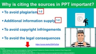 Why is citing the sources in PPT important?
https://pixabay.com/illustrations/rejected-stamp-denied-rejection-5250678/
*`
 To avoid plagiarism 1-2
 Additional information supply 1-2
 To avoid copyright infringements
 To avoid the legal consequences
Sources:
1. Tomáš Foltýnek et al. How to avoid plagiarism. Student Handbook Published by Charles University, Karolinum Press Prague 2020
2. A Beginners’ Guide to written and illustrated by Deb J Hill
3. https://pixabay.com/vectors/prisoner-gangster-convict-296515/, 4. https://pixabay.com/vectors/copyright-thief-stolen-intellectual-6809961/,
https://youtu.be/kq7Zl4TzOzk
 