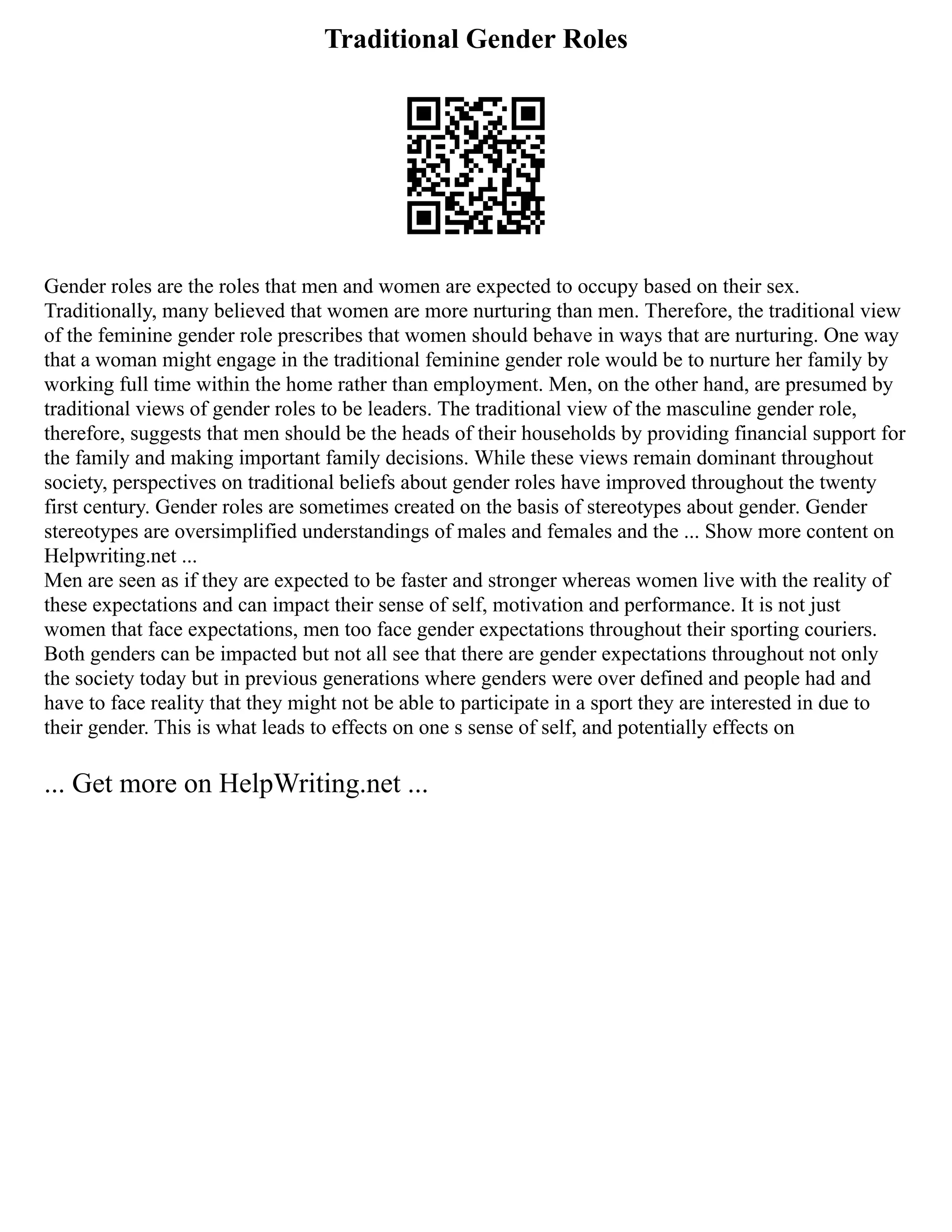 Traditional Gender Roles
Gender roles are the roles that men and women are expected to occupy based on their sex.
Traditionally, many believed that women are more nurturing than men. Therefore, the traditional view
of the feminine gender role prescribes that women should behave in ways that are nurturing. One way
that a woman might engage in the traditional feminine gender role would be to nurture her family by
working full time within the home rather than employment. Men, on the other hand, are presumed by
traditional views of gender roles to be leaders. The traditional view of the masculine gender role,
therefore, suggests that men should be the heads of their households by providing financial support for
the family and making important family decisions. While these views remain dominant throughout
society, perspectives on traditional beliefs about gender roles have improved throughout the twenty
first century. Gender roles are sometimes created on the basis of stereotypes about gender. Gender
stereotypes are oversimplified understandings of males and females and the ... Show more content on
Helpwriting.net ...
Men are seen as if they are expected to be faster and stronger whereas women live with the reality of
these expectations and can impact their sense of self, motivation and performance. It is not just
women that face expectations, men too face gender expectations throughout their sporting couriers.
Both genders can be impacted but not all see that there are gender expectations throughout not only
the society today but in previous generations where genders were over defined and people had and
have to face reality that they might not be able to participate in a sport they are interested in due to
their gender. This is what leads to effects on one s sense of self, and potentially effects on
... Get more on HelpWriting.net ...
 