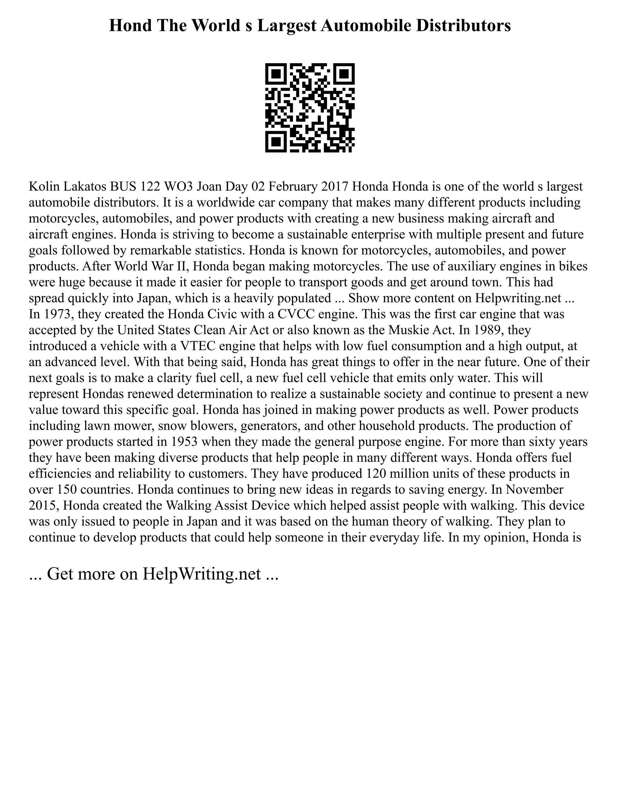Hond The World s Largest Automobile Distributors
Kolin Lakatos BUS 122 WO3 Joan Day 02 February 2017 Honda Honda is one of the world s largest
automobile distributors. It is a worldwide car company that makes many different products including
motorcycles, automobiles, and power products with creating a new business making aircraft and
aircraft engines. Honda is striving to become a sustainable enterprise with multiple present and future
goals followed by remarkable statistics. Honda is known for motorcycles, automobiles, and power
products. After World War II, Honda began making motorcycles. The use of auxiliary engines in bikes
were huge because it made it easier for people to transport goods and get around town. This had
spread quickly into Japan, which is a heavily populated ... Show more content on Helpwriting.net ...
In 1973, they created the Honda Civic with a CVCC engine. This was the first car engine that was
accepted by the United States Clean Air Act or also known as the Muskie Act. In 1989, they
introduced a vehicle with a VTEC engine that helps with low fuel consumption and a high output, at
an advanced level. With that being said, Honda has great things to offer in the near future. One of their
next goals is to make a clarity fuel cell, a new fuel cell vehicle that emits only water. This will
represent Hondas renewed determination to realize a sustainable society and continue to present a new
value toward this specific goal. Honda has joined in making power products as well. Power products
including lawn mower, snow blowers, generators, and other household products. The production of
power products started in 1953 when they made the general purpose engine. For more than sixty years
they have been making diverse products that help people in many different ways. Honda offers fuel
efficiencies and reliability to customers. They have produced 120 million units of these products in
over 150 countries. Honda continues to bring new ideas in regards to saving energy. In November
2015, Honda created the Walking Assist Device which helped assist people with walking. This device
was only issued to people in Japan and it was based on the human theory of walking. They plan to
continue to develop products that could help someone in their everyday life. In my opinion, Honda is
... Get more on HelpWriting.net ...
 