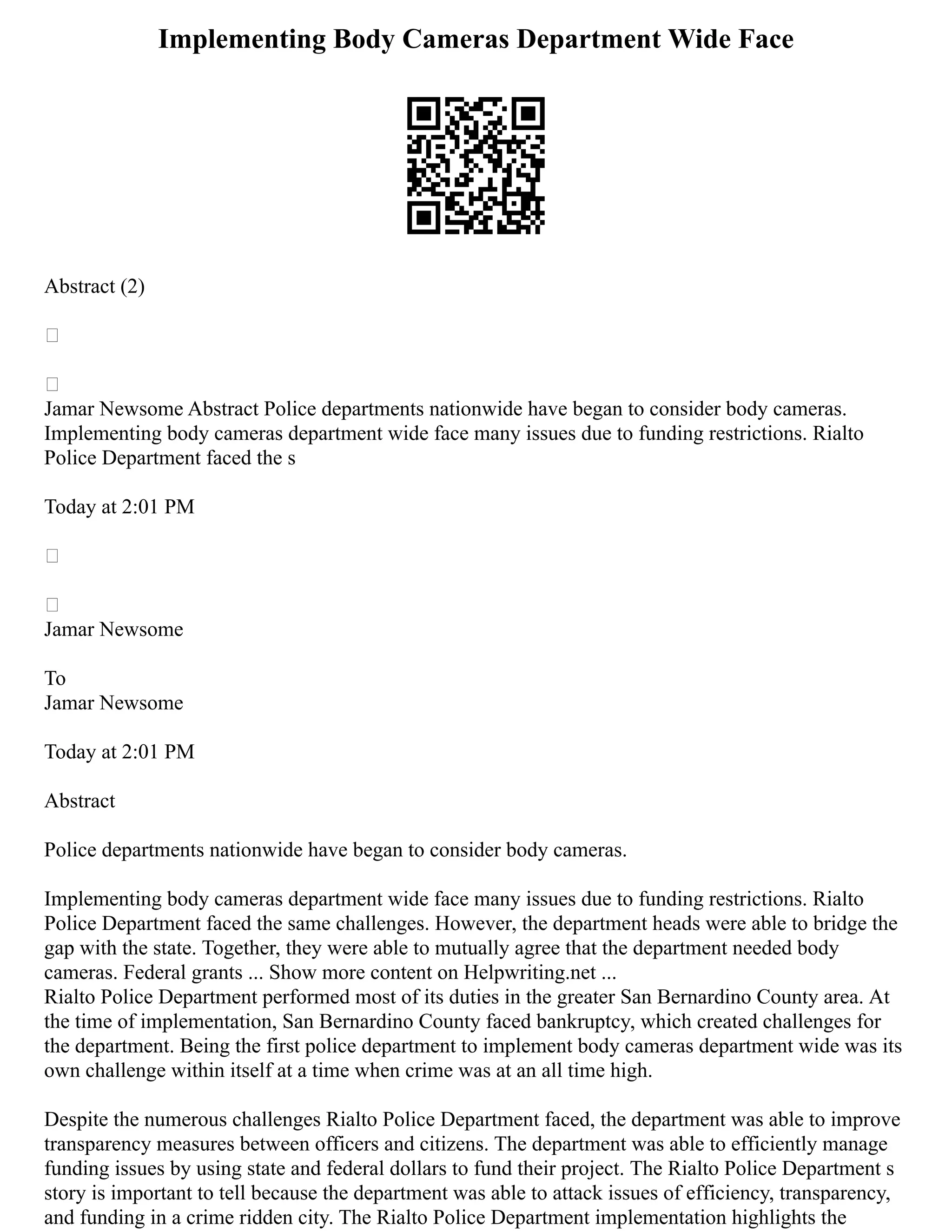 Implementing Body Cameras Department Wide Face
Abstract (2)


Jamar Newsome Abstract Police departments nationwide have began to consider body cameras.
Implementing body cameras department wide face many issues due to funding restrictions. Rialto
Police Department faced the s
Today at 2:01 PM


Jamar Newsome
To
Jamar Newsome
Today at 2:01 PM
Abstract
Police departments nationwide have began to consider body cameras.
Implementing body cameras department wide face many issues due to funding restrictions. Rialto
Police Department faced the same challenges. However, the department heads were able to bridge the
gap with the state. Together, they were able to mutually agree that the department needed body
cameras. Federal grants ... Show more content on Helpwriting.net ...
Rialto Police Department performed most of its duties in the greater San Bernardino County area. At
the time of implementation, San Bernardino County faced bankruptcy, which created challenges for
the department. Being the first police department to implement body cameras department wide was its
own challenge within itself at a time when crime was at an all time high.
Despite the numerous challenges Rialto Police Department faced, the department was able to improve
transparency measures between officers and citizens. The department was able to efficiently manage
funding issues by using state and federal dollars to fund their project. The Rialto Police Department s
story is important to tell because the department was able to attack issues of efficiency, transparency,
and funding in a crime ridden city. The Rialto Police Department implementation highlights the
 