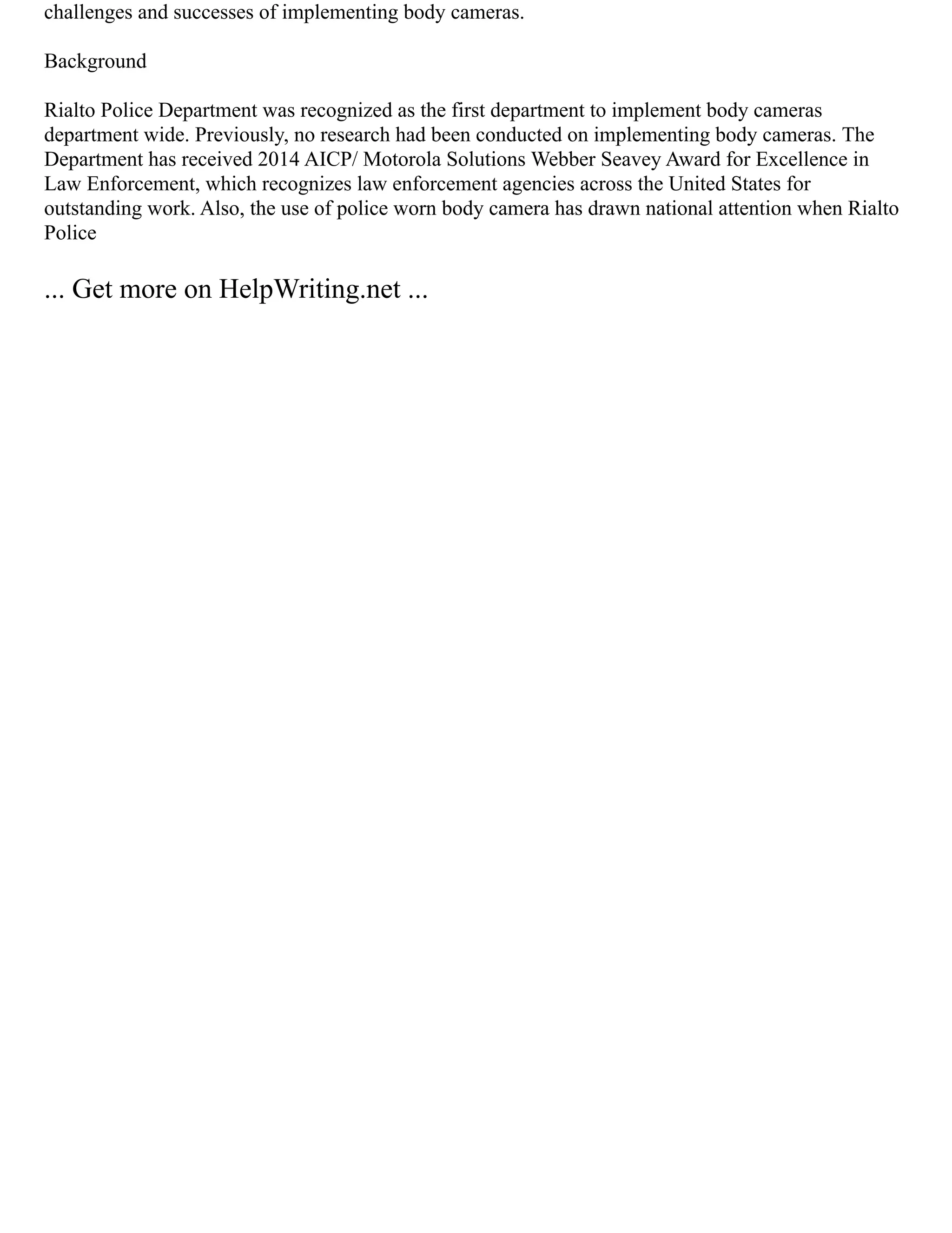 challenges and successes of implementing body cameras.
Background
Rialto Police Department was recognized as the first department to implement body cameras
department wide. Previously, no research had been conducted on implementing body cameras. The
Department has received 2014 AICP/ Motorola Solutions Webber Seavey Award for Excellence in
Law Enforcement, which recognizes law enforcement agencies across the United States for
outstanding work. Also, the use of police worn body camera has drawn national attention when Rialto
Police
... Get more on HelpWriting.net ...
 
