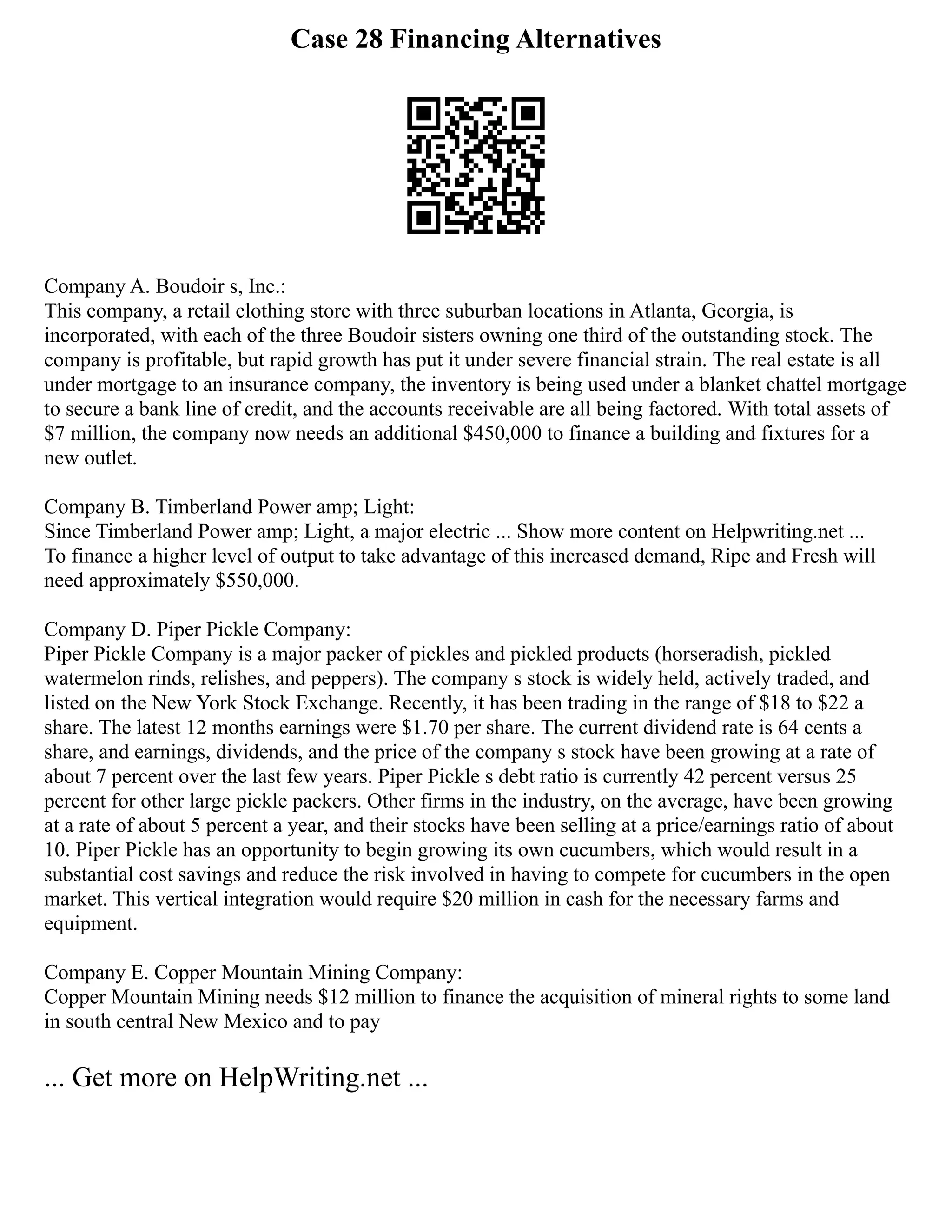 Case 28 Financing Alternatives
Company A. Boudoir s, Inc.:
This company, a retail clothing store with three suburban locations in Atlanta, Georgia, is
incorporated, with each of the three Boudoir sisters owning one third of the outstanding stock. The
company is profitable, but rapid growth has put it under severe financial strain. The real estate is all
under mortgage to an insurance company, the inventory is being used under a blanket chattel mortgage
to secure a bank line of credit, and the accounts receivable are all being factored. With total assets of
$7 million, the company now needs an additional $450,000 to finance a building and fixtures for a
new outlet.
Company B. Timberland Power amp; Light:
Since Timberland Power amp; Light, a major electric ... Show more content on Helpwriting.net ...
To finance a higher level of output to take advantage of this increased demand, Ripe and Fresh will
need approximately $550,000.
Company D. Piper Pickle Company:
Piper Pickle Company is a major packer of pickles and pickled products (horseradish, pickled
watermelon rinds, relishes, and peppers). The company s stock is widely held, actively traded, and
listed on the New York Stock Exchange. Recently, it has been trading in the range of $18 to $22 a
share. The latest 12 months earnings were $1.70 per share. The current dividend rate is 64 cents a
share, and earnings, dividends, and the price of the company s stock have been growing at a rate of
about 7 percent over the last few years. Piper Pickle s debt ratio is currently 42 percent versus 25
percent for other large pickle packers. Other firms in the industry, on the average, have been growing
at a rate of about 5 percent a year, and their stocks have been selling at a price/earnings ratio of about
10. Piper Pickle has an opportunity to begin growing its own cucumbers, which would result in a
substantial cost savings and reduce the risk involved in having to compete for cucumbers in the open
market. This vertical integration would require $20 million in cash for the necessary farms and
equipment.
Company E. Copper Mountain Mining Company:
Copper Mountain Mining needs $12 million to finance the acquisition of mineral rights to some land
in south central New Mexico and to pay
... Get more on HelpWriting.net ...
 