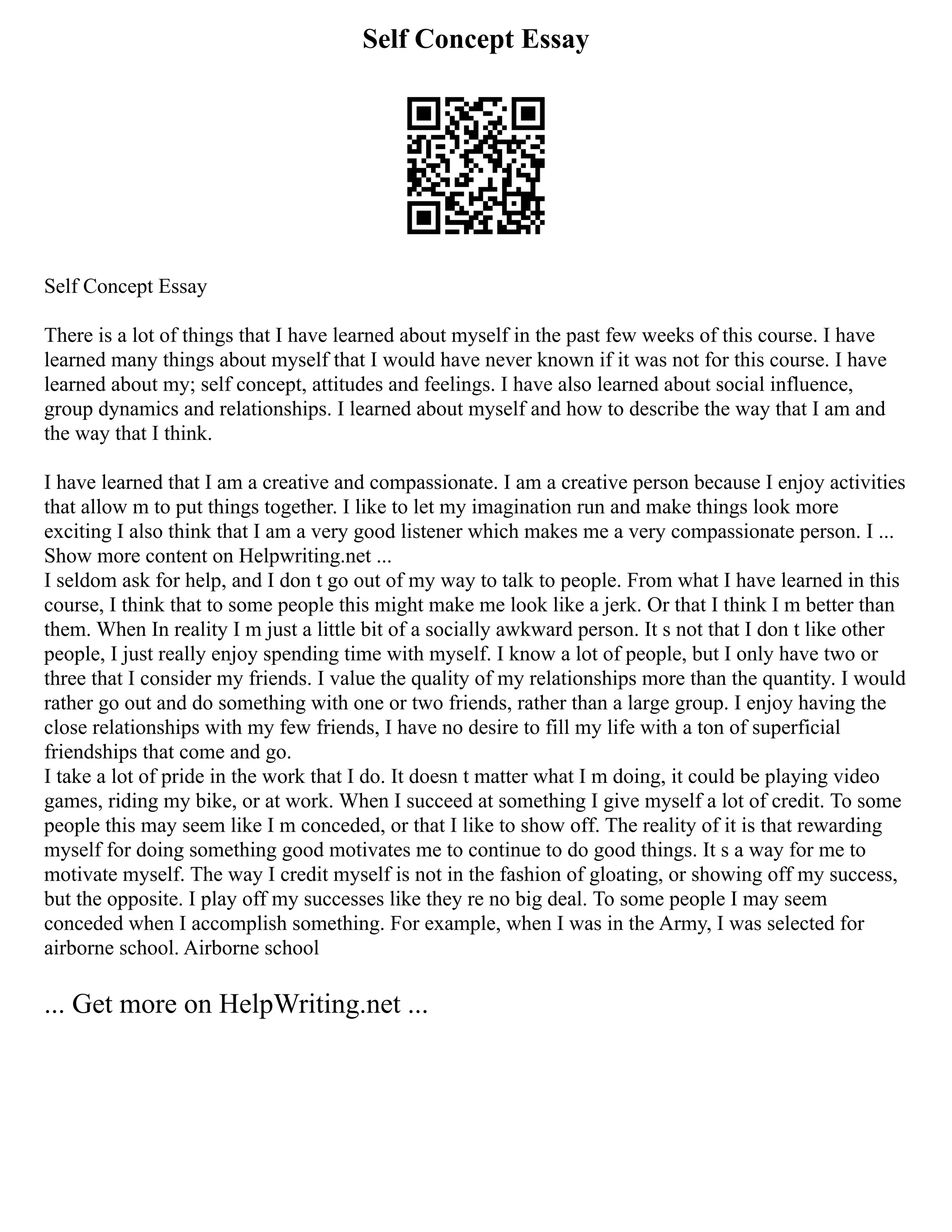 Self Concept Essay
Self Concept Essay
There is a lot of things that I have learned about myself in the past few weeks of this course. I have
learned many things about myself that I would have never known if it was not for this course. I have
learned about my; self concept, attitudes and feelings. I have also learned about social influence,
group dynamics and relationships. I learned about myself and how to describe the way that I am and
the way that I think.
I have learned that I am a creative and compassionate. I am a creative person because I enjoy activities
that allow m to put things together. I like to let my imagination run and make things look more
exciting I also think that I am a very good listener which makes me a very compassionate person. I ...
Show more content on Helpwriting.net ...
I seldom ask for help, and I don t go out of my way to talk to people. From what I have learned in this
course, I think that to some people this might make me look like a jerk. Or that I think I m better than
them. When In reality I m just a little bit of a socially awkward person. It s not that I don t like other
people, I just really enjoy spending time with myself. I know a lot of people, but I only have two or
three that I consider my friends. I value the quality of my relationships more than the quantity. I would
rather go out and do something with one or two friends, rather than a large group. I enjoy having the
close relationships with my few friends, I have no desire to fill my life with a ton of superficial
friendships that come and go.
I take a lot of pride in the work that I do. It doesn t matter what I m doing, it could be playing video
games, riding my bike, or at work. When I succeed at something I give myself a lot of credit. To some
people this may seem like I m conceded, or that I like to show off. The reality of it is that rewarding
myself for doing something good motivates me to continue to do good things. It s a way for me to
motivate myself. The way I credit myself is not in the fashion of gloating, or showing off my success,
but the opposite. I play off my successes like they re no big deal. To some people I may seem
conceded when I accomplish something. For example, when I was in the Army, I was selected for
airborne school. Airborne school
... Get more on HelpWriting.net ...
 