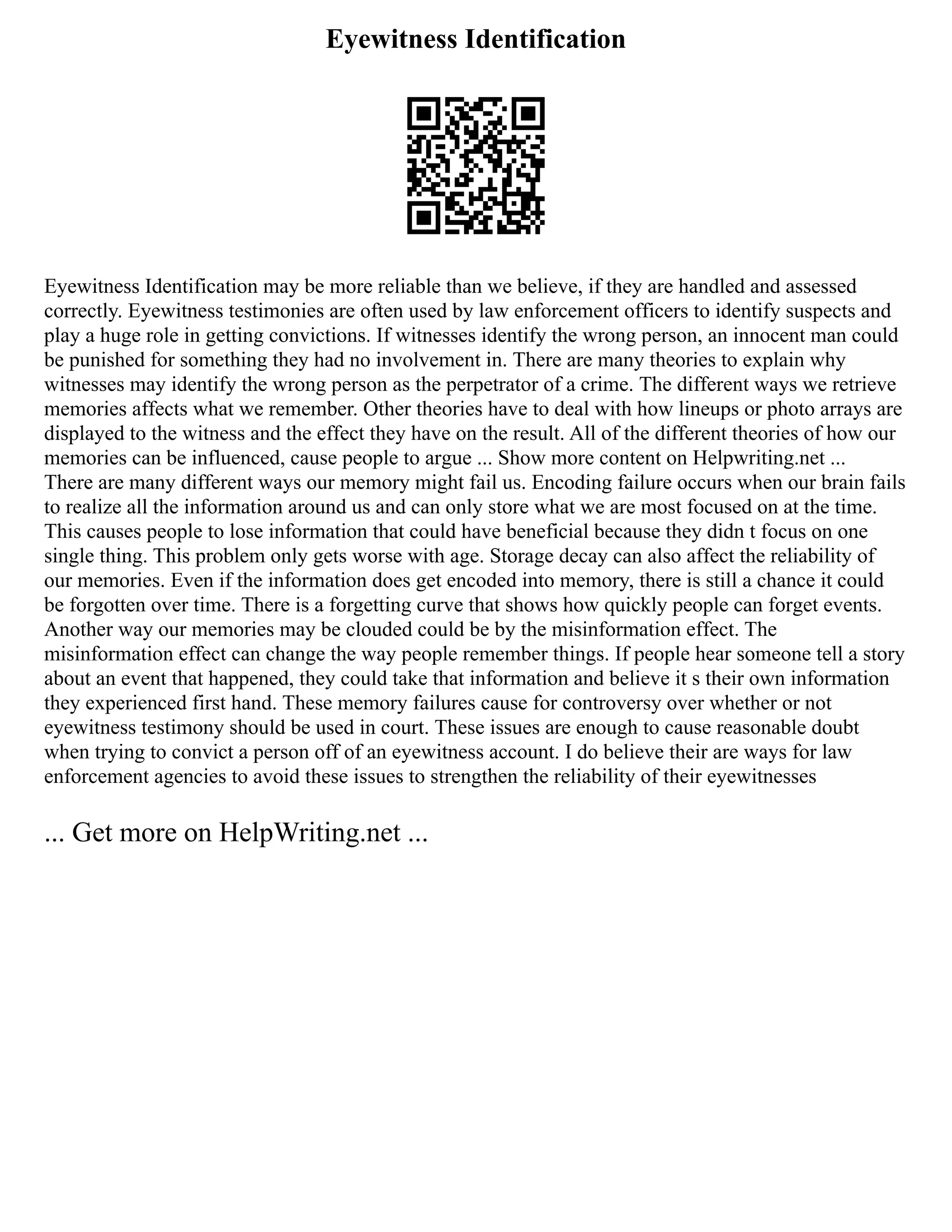 Eyewitness Identification
Eyewitness Identification may be more reliable than we believe, if they are handled and assessed
correctly. Eyewitness testimonies are often used by law enforcement officers to identify suspects and
play a huge role in getting convictions. If witnesses identify the wrong person, an innocent man could
be punished for something they had no involvement in. There are many theories to explain why
witnesses may identify the wrong person as the perpetrator of a crime. The different ways we retrieve
memories affects what we remember. Other theories have to deal with how lineups or photo arrays are
displayed to the witness and the effect they have on the result. All of the different theories of how our
memories can be influenced, cause people to argue ... Show more content on Helpwriting.net ...
There are many different ways our memory might fail us. Encoding failure occurs when our brain fails
to realize all the information around us and can only store what we are most focused on at the time.
This causes people to lose information that could have beneficial because they didn t focus on one
single thing. This problem only gets worse with age. Storage decay can also affect the reliability of
our memories. Even if the information does get encoded into memory, there is still a chance it could
be forgotten over time. There is a forgetting curve that shows how quickly people can forget events.
Another way our memories may be clouded could be by the misinformation effect. The
misinformation effect can change the way people remember things. If people hear someone tell a story
about an event that happened, they could take that information and believe it s their own information
they experienced first hand. These memory failures cause for controversy over whether or not
eyewitness testimony should be used in court. These issues are enough to cause reasonable doubt
when trying to convict a person off of an eyewitness account. I do believe their are ways for law
enforcement agencies to avoid these issues to strengthen the reliability of their eyewitnesses
... Get more on HelpWriting.net ...
 