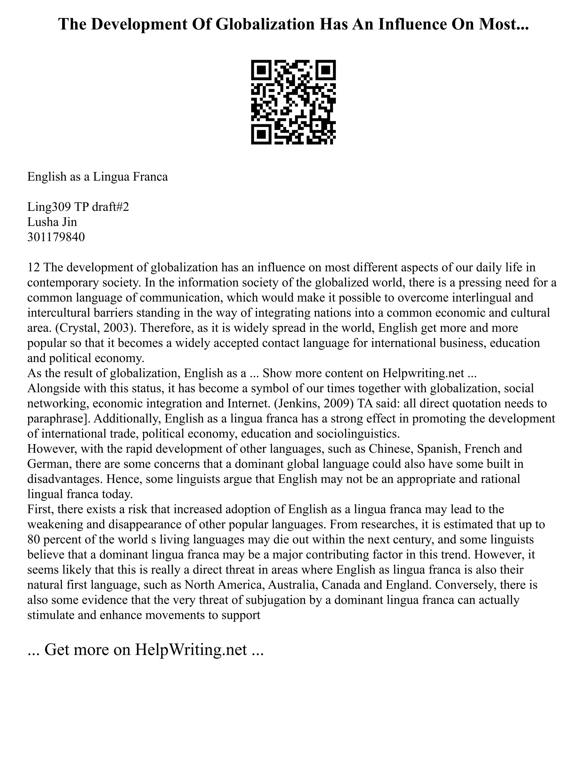 The Development Of Globalization Has An Influence On Most...
English as a Lingua Franca
Ling309 TP draft#2
Lusha Jin
301179840
12 The development of globalization has an influence on most different aspects of our daily life in
contemporary society. In the information society of the globalized world, there is a pressing need for a
common language of communication, which would make it possible to overcome interlingual and
intercultural barriers standing in the way of integrating nations into a common economic and cultural
area. (Crystal, 2003). Therefore, as it is widely spread in the world, English get more and more
popular so that it becomes a widely accepted contact language for international business, education
and political economy.
As the result of globalization, English as a ... Show more content on Helpwriting.net ...
Alongside with this status, it has become a symbol of our times together with globalization, social
networking, economic integration and Internet. (Jenkins, 2009) TA said: all direct quotation needs to
paraphrase]. Additionally, English as a lingua franca has a strong effect in promoting the development
of international trade, political economy, education and sociolinguistics.
However, with the rapid development of other languages, such as Chinese, Spanish, French and
German, there are some concerns that a dominant global language could also have some built in
disadvantages. Hence, some linguists argue that English may not be an appropriate and rational
lingual franca today.
First, there exists a risk that increased adoption of English as a lingua franca may lead to the
weakening and disappearance of other popular languages. From researches, it is estimated that up to
80 percent of the world s living languages may die out within the next century, and some linguists
believe that a dominant lingua franca may be a major contributing factor in this trend. However, it
seems likely that this is really a direct threat in areas where English as lingua franca is also their
natural first language, such as North America, Australia, Canada and England. Conversely, there is
also some evidence that the very threat of subjugation by a dominant lingua franca can actually
stimulate and enhance movements to support
... Get more on HelpWriting.net ...
 