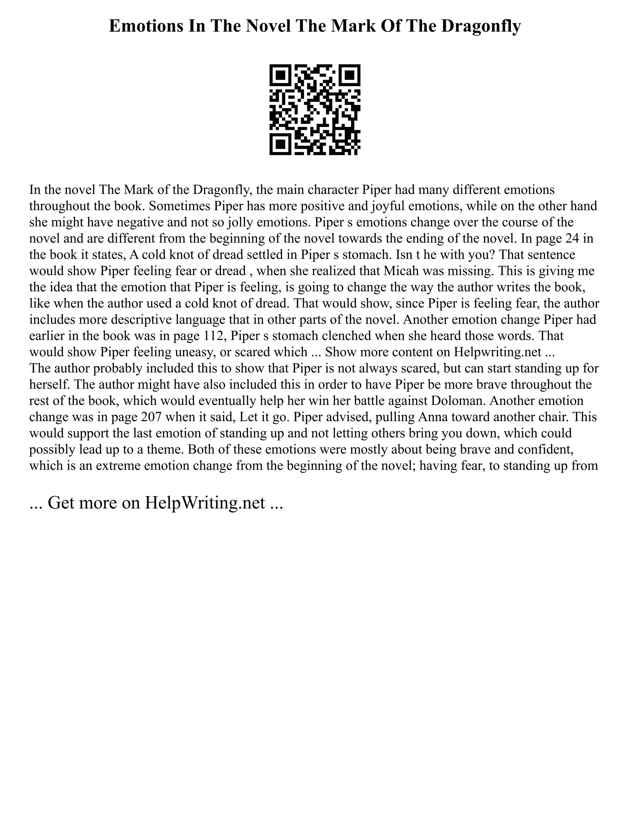 Emotions In The Novel The Mark Of The Dragonfly
In the novel The Mark of the Dragonfly, the main character Piper had many different emotions
throughout the book. Sometimes Piper has more positive and joyful emotions, while on the other hand
she might have negative and not so jolly emotions. Piper s emotions change over the course of the
novel and are different from the beginning of the novel towards the ending of the novel. In page 24 in
the book it states, A cold knot of dread settled in Piper s stomach. Isn t he with you? That sentence
would show Piper feeling fear or dread , when she realized that Micah was missing. This is giving me
the idea that the emotion that Piper is feeling, is going to change the way the author writes the book,
like when the author used a cold knot of dread. That would show, since Piper is feeling fear, the author
includes more descriptive language that in other parts of the novel. Another emotion change Piper had
earlier in the book was in page 112, Piper s stomach clenched when she heard those words. That
would show Piper feeling uneasy, or scared which ... Show more content on Helpwriting.net ...
The author probably included this to show that Piper is not always scared, but can start standing up for
herself. The author might have also included this in order to have Piper be more brave throughout the
rest of the book, which would eventually help her win her battle against Doloman. Another emotion
change was in page 207 when it said, Let it go. Piper advised, pulling Anna toward another chair. This
would support the last emotion of standing up and not letting others bring you down, which could
possibly lead up to a theme. Both of these emotions were mostly about being brave and confident,
which is an extreme emotion change from the beginning of the novel; having fear, to standing up from
... Get more on HelpWriting.net ...
 