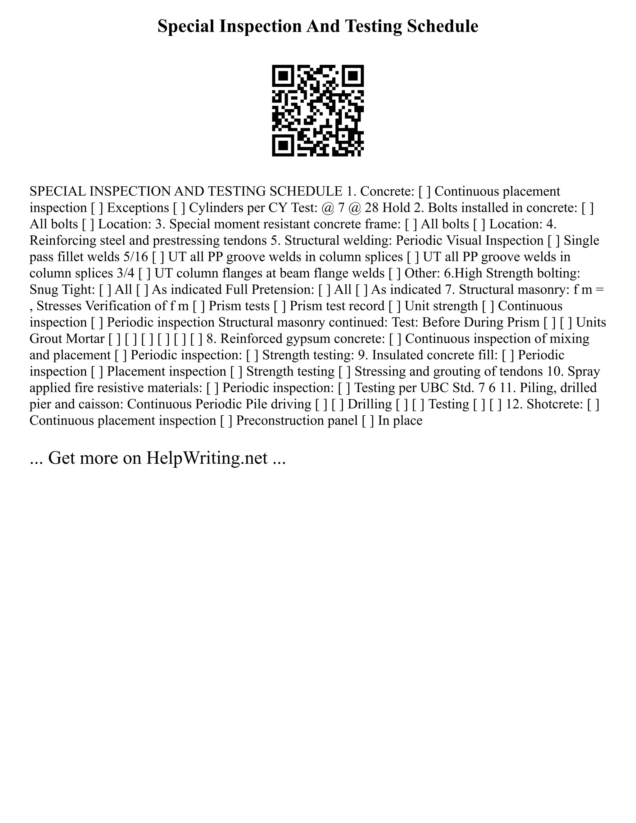 Special Inspection And Testing Schedule
SPECIAL INSPECTION AND TESTING SCHEDULE 1. Concrete: [ ] Continuous placement
inspection [ ] Exceptions [ ] Cylinders per CY Test: @ 7 @ 28 Hold 2. Bolts installed in concrete: [ ]
All bolts [ ] Location: 3. Special moment resistant concrete frame: [ ] All bolts [ ] Location: 4.
Reinforcing steel and prestressing tendons 5. Structural welding: Periodic Visual Inspection [ ] Single
pass fillet welds 5/16 [ ] UT all PP groove welds in column splices [ ] UT all PP groove welds in
column splices 3/4 [ ] UT column flanges at beam flange welds [ ] Other: 6.High Strength bolting:
Snug Tight: [ ] All [ ] As indicated Full Pretension: [ ] All [ ] As indicated 7. Structural masonry: f m =
, Stresses Verification of f m [ ] Prism tests [ ] Prism test record [ ] Unit strength [ ] Continuous
inspection [ ] Periodic inspection Structural masonry continued: Test: Before During Prism [ ] [ ] Units
Grout Mortar [ ] [ ] [ ] [ ] [ ] [ ] 8. Reinforced gypsum concrete: [ ] Continuous inspection of mixing
and placement [ ] Periodic inspection: [ ] Strength testing: 9. Insulated concrete fill: [ ] Periodic
inspection [ ] Placement inspection [ ] Strength testing [ ] Stressing and grouting of tendons 10. Spray
applied fire resistive materials: [ ] Periodic inspection: [ ] Testing per UBC Std. 7 6 11. Piling, drilled
pier and caisson: Continuous Periodic Pile driving [ ] [ ] Drilling [ ] [ ] Testing [ ] [ ] 12. Shotcrete: [ ]
Continuous placement inspection [ ] Preconstruction panel [ ] In place
... Get more on HelpWriting.net ...
 