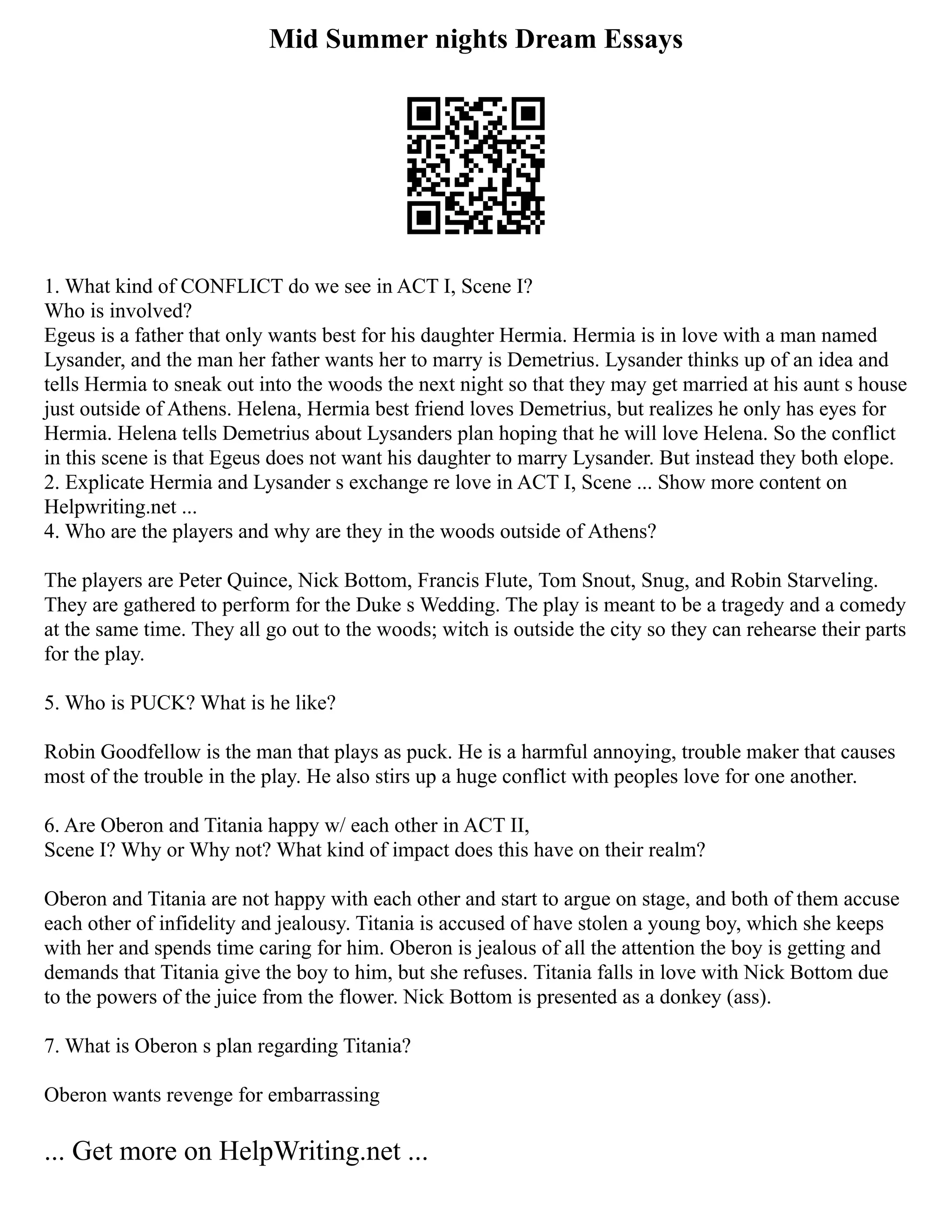 Mid Summer nights Dream Essays
1. What kind of CONFLICT do we see in ACT I, Scene I?
Who is involved?
Egeus is a father that only wants best for his daughter Hermia. Hermia is in love with a man named
Lysander, and the man her father wants her to marry is Demetrius. Lysander thinks up of an idea and
tells Hermia to sneak out into the woods the next night so that they may get married at his aunt s house
just outside of Athens. Helena, Hermia best friend loves Demetrius, but realizes he only has eyes for
Hermia. Helena tells Demetrius about Lysanders plan hoping that he will love Helena. So the conflict
in this scene is that Egeus does not want his daughter to marry Lysander. But instead they both elope.
2. Explicate Hermia and Lysander s exchange re love in ACT I, Scene ... Show more content on
Helpwriting.net ...
4. Who are the players and why are they in the woods outside of Athens?
The players are Peter Quince, Nick Bottom, Francis Flute, Tom Snout, Snug, and Robin Starveling.
They are gathered to perform for the Duke s Wedding. The play is meant to be a tragedy and a comedy
at the same time. They all go out to the woods; witch is outside the city so they can rehearse their parts
for the play.
5. Who is PUCK? What is he like?
Robin Goodfellow is the man that plays as puck. He is a harmful annoying, trouble maker that causes
most of the trouble in the play. He also stirs up a huge conflict with peoples love for one another.
6. Are Oberon and Titania happy w/ each other in ACT II,
Scene I? Why or Why not? What kind of impact does this have on their realm?
Oberon and Titania are not happy with each other and start to argue on stage, and both of them accuse
each other of infidelity and jealousy. Titania is accused of have stolen a young boy, which she keeps
with her and spends time caring for him. Oberon is jealous of all the attention the boy is getting and
demands that Titania give the boy to him, but she refuses. Titania falls in love with Nick Bottom due
to the powers of the juice from the flower. Nick Bottom is presented as a donkey (ass).
7. What is Oberon s plan regarding Titania?
Oberon wants revenge for embarrassing
... Get more on HelpWriting.net ...
 