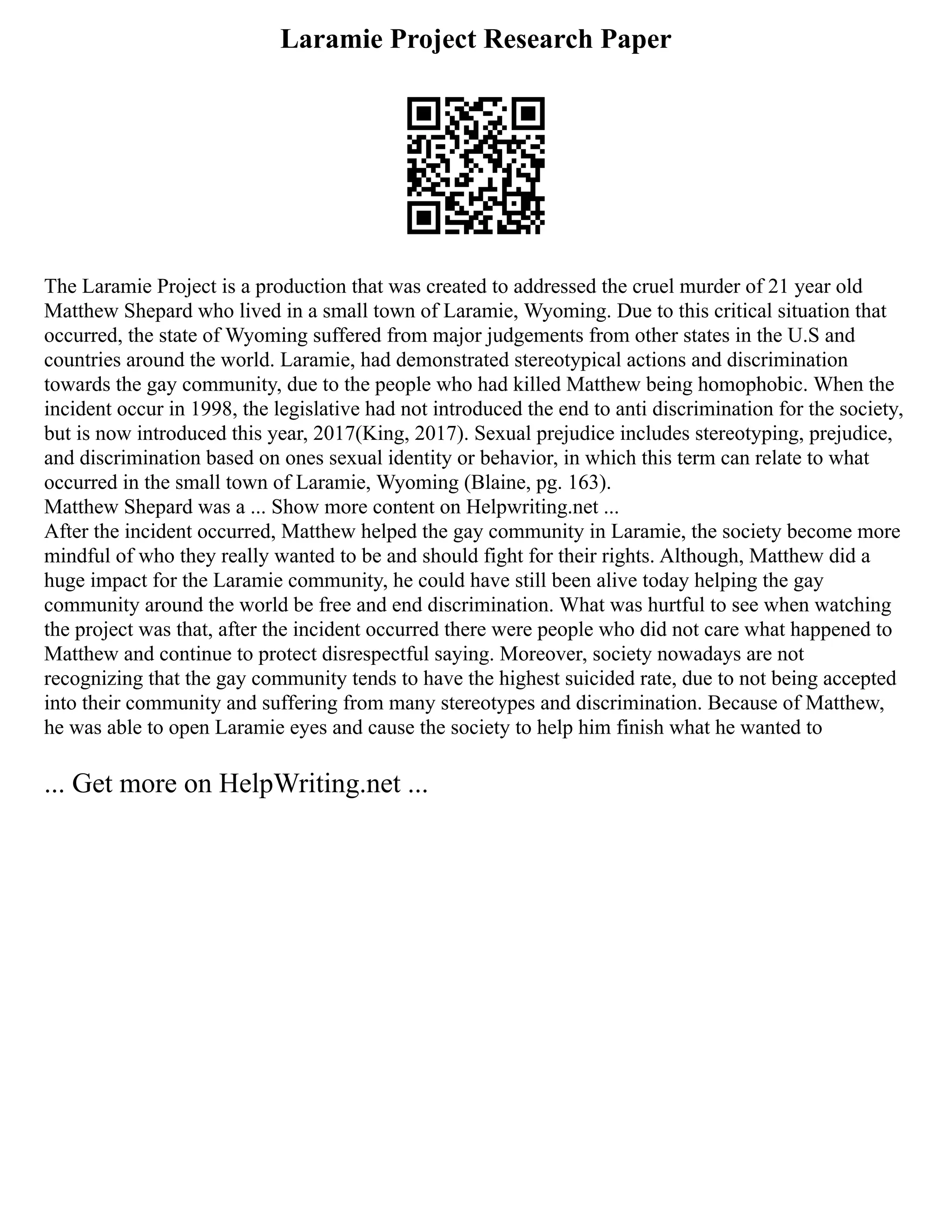 Laramie Project Research Paper
The Laramie Project is a production that was created to addressed the cruel murder of 21 year old
Matthew Shepard who lived in a small town of Laramie, Wyoming. Due to this critical situation that
occurred, the state of Wyoming suffered from major judgements from other states in the U.S and
countries around the world. Laramie, had demonstrated stereotypical actions and discrimination
towards the gay community, due to the people who had killed Matthew being homophobic. When the
incident occur in 1998, the legislative had not introduced the end to anti discrimination for the society,
but is now introduced this year, 2017(King, 2017). Sexual prejudice includes stereotyping, prejudice,
and discrimination based on ones sexual identity or behavior, in which this term can relate to what
occurred in the small town of Laramie, Wyoming (Blaine, pg. 163).
Matthew Shepard was a ... Show more content on Helpwriting.net ...
After the incident occurred, Matthew helped the gay community in Laramie, the society become more
mindful of who they really wanted to be and should fight for their rights. Although, Matthew did a
huge impact for the Laramie community, he could have still been alive today helping the gay
community around the world be free and end discrimination. What was hurtful to see when watching
the project was that, after the incident occurred there were people who did not care what happened to
Matthew and continue to protect disrespectful saying. Moreover, society nowadays are not
recognizing that the gay community tends to have the highest suicided rate, due to not being accepted
into their community and suffering from many stereotypes and discrimination. Because of Matthew,
he was able to open Laramie eyes and cause the society to help him finish what he wanted to
... Get more on HelpWriting.net ...
 