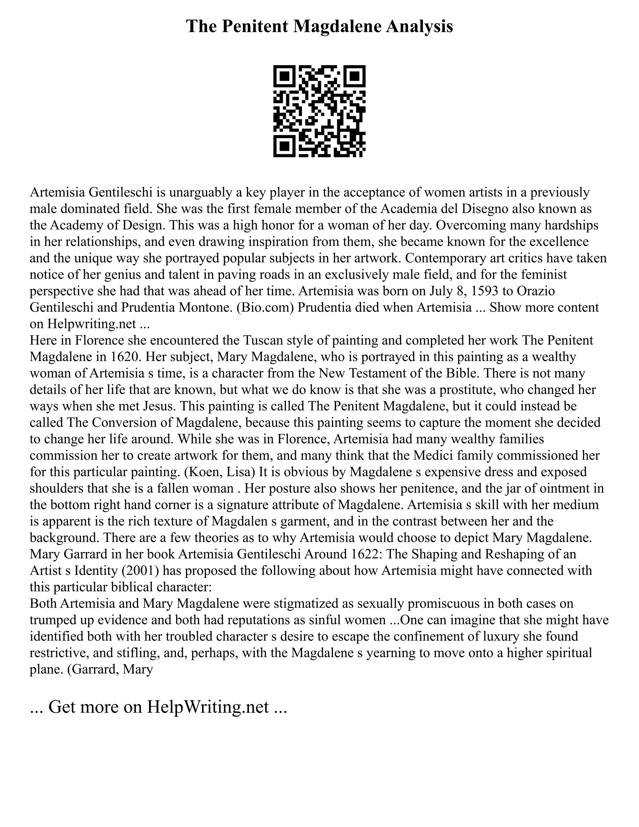 The Penitent Magdalene Analysis
Artemisia Gentileschi is unarguably a key player in the acceptance of women artists in a previously
male dominated field. She was the first female member of the Academia del Disegno also known as
the Academy of Design. This was a high honor for a woman of her day. Overcoming many hardships
in her relationships, and even drawing inspiration from them, she became known for the excellence
and the unique way she portrayed popular subjects in her artwork. Contemporary art critics have taken
notice of her genius and talent in paving roads in an exclusively male field, and for the feminist
perspective she had that was ahead of her time. Artemisia was born on July 8, 1593 to Orazio
Gentileschi and Prudentia Montone. (Bio.com) Prudentia died when Artemisia ... Show more content
on Helpwriting.net ...
Here in Florence she encountered the Tuscan style of painting and completed her work The Penitent
Magdalene in 1620. Her subject, Mary Magdalene, who is portrayed in this painting as a wealthy
woman of Artemisia s time, is a character from the New Testament of the Bible. There is not many
details of her life that are known, but what we do know is that she was a prostitute, who changed her
ways when she met Jesus. This painting is called The Penitent Magdalene, but it could instead be
called The Conversion of Magdalene, because this painting seems to capture the moment she decided
to change her life around. While she was in Florence, Artemisia had many wealthy families
commission her to create artwork for them, and many think that the Medici family commissioned her
for this particular painting. (Koen, Lisa) It is obvious by Magdalene s expensive dress and exposed
shoulders that she is a fallen woman . Her posture also shows her penitence, and the jar of ointment in
the bottom right hand corner is a signature attribute of Magdalene. Artemisia s skill with her medium
is apparent is the rich texture of Magdalen s garment, and in the contrast between her and the
background. There are a few theories as to why Artemisia would choose to depict Mary Magdalene.
Mary Garrard in her book Artemisia Gentileschi Around 1622: The Shaping and Reshaping of an
Artist s Identity (2001) has proposed the following about how Artemisia might have connected with
this particular biblical character:
Both Artemisia and Mary Magdalene were stigmatized as sexually promiscuous in both cases on
trumped up evidence and both had reputations as sinful women ...One can imagine that she might have
identified both with her troubled character s desire to escape the confinement of luxury she found
restrictive, and stifling, and, perhaps, with the Magdalene s yearning to move onto a higher spiritual
plane. (Garrard, Mary
... Get more on HelpWriting.net ...
 
