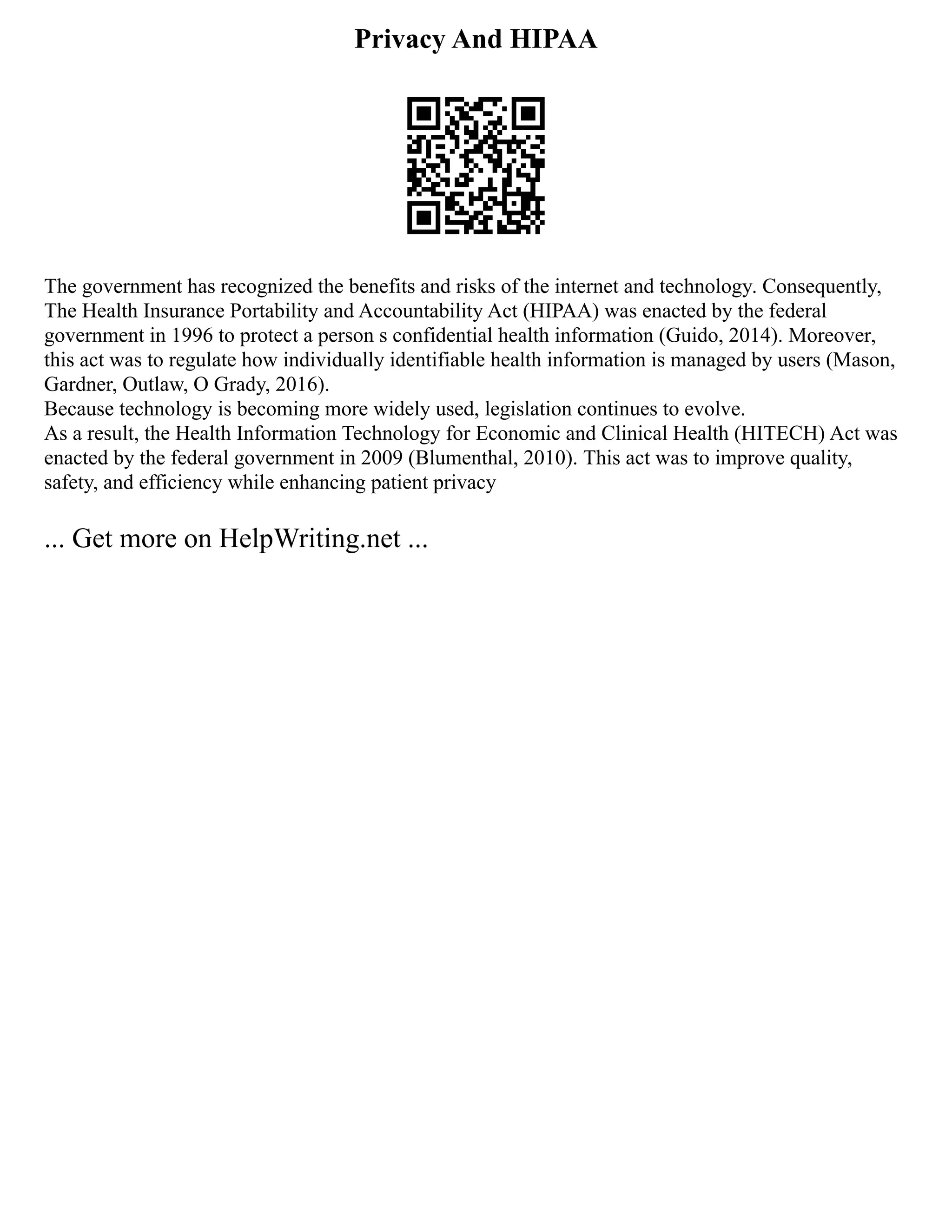 Privacy And HIPAA
The government has recognized the benefits and risks of the internet and technology. Consequently,
The Health Insurance Portability and Accountability Act (HIPAA) was enacted by the federal
government in 1996 to protect a person s confidential health information (Guido, 2014). Moreover,
this act was to regulate how individually identifiable health information is managed by users (Mason,
Gardner, Outlaw, O Grady, 2016).
Because technology is becoming more widely used, legislation continues to evolve.
As a result, the Health Information Technology for Economic and Clinical Health (HITECH) Act was
enacted by the federal government in 2009 (Blumenthal, 2010). This act was to improve quality,
safety, and efficiency while enhancing patient privacy
... Get more on HelpWriting.net ...
 