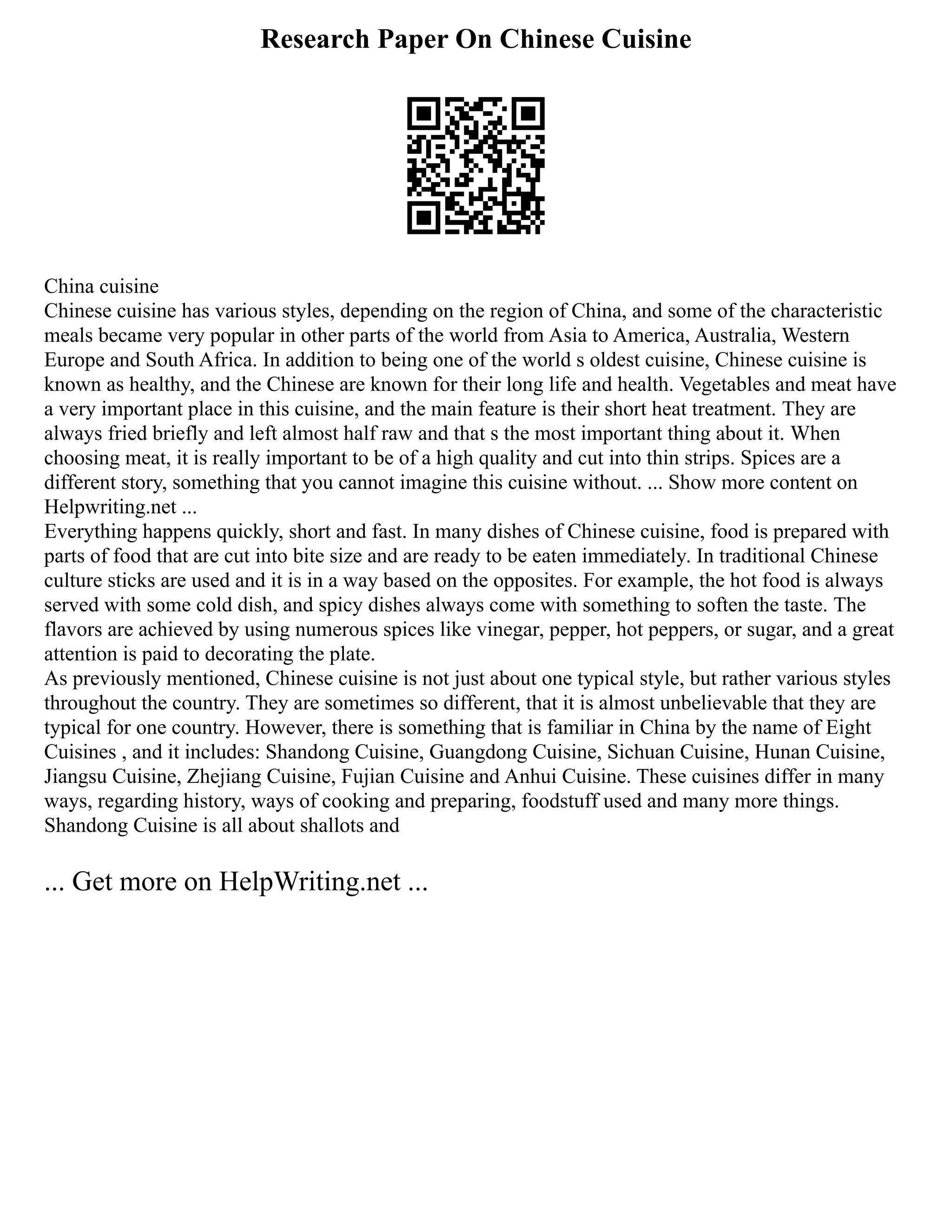 Research Paper On Chinese Cuisine
China cuisine
Chinese cuisine has various styles, depending on the region of China, and some of the characteristic
meals became very popular in other parts of the world from Asia to America, Australia, Western
Europe and South Africa. In addition to being one of the world s oldest cuisine, Chinese cuisine is
known as healthy, and the Chinese are known for their long life and health. Vegetables and meat have
a very important place in this cuisine, and the main feature is their short heat treatment. They are
always fried briefly and left almost half raw and that s the most important thing about it. When
choosing meat, it is really important to be of a high quality and cut into thin strips. Spices are a
different story, something that you cannot imagine this cuisine without. ... Show more content on
Helpwriting.net ...
Everything happens quickly, short and fast. In many dishes of Chinese cuisine, food is prepared with
parts of food that are cut into bite size and are ready to be eaten immediately. In traditional Chinese
culture sticks are used and it is in a way based on the opposites. For example, the hot food is always
served with some cold dish, and spicy dishes always come with something to soften the taste. The
flavors are achieved by using numerous spices like vinegar, pepper, hot peppers, or sugar, and a great
attention is paid to decorating the plate.
As previously mentioned, Chinese cuisine is not just about one typical style, but rather various styles
throughout the country. They are sometimes so different, that it is almost unbelievable that they are
typical for one country. However, there is something that is familiar in China by the name of Eight
Cuisines , and it includes: Shandong Cuisine, Guangdong Cuisine, Sichuan Cuisine, Hunan Cuisine,
Jiangsu Cuisine, Zhejiang Cuisine, Fujian Cuisine and Anhui Cuisine. These cuisines differ in many
ways, regarding history, ways of cooking and preparing, foodstuff used and many more things.
Shandong Cuisine is all about shallots and
... Get more on HelpWriting.net ...
 
