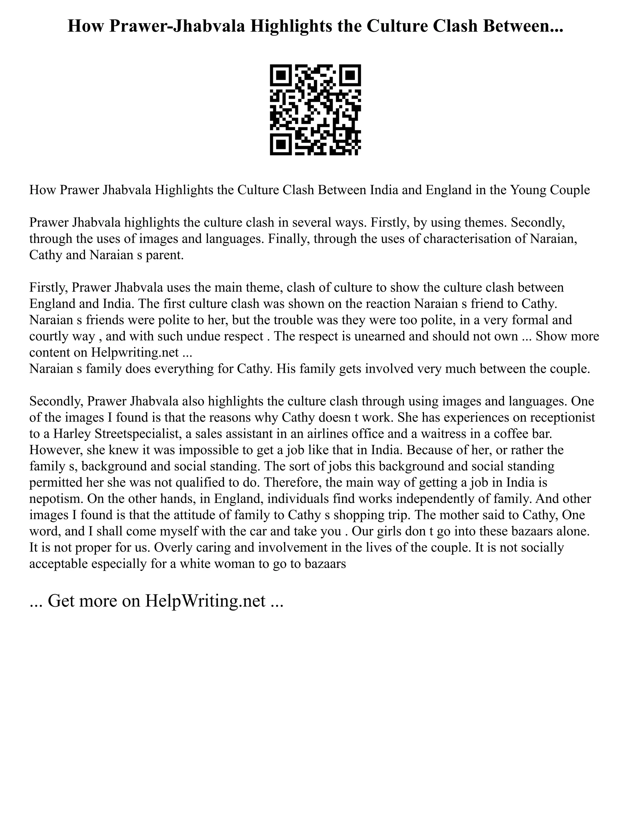 How Prawer-Jhabvala Highlights the Culture Clash Between...
How Prawer Jhabvala Highlights the Culture Clash Between India and England in the Young Couple
Prawer Jhabvala highlights the culture clash in several ways. Firstly, by using themes. Secondly,
through the uses of images and languages. Finally, through the uses of characterisation of Naraian,
Cathy and Naraian s parent.
Firstly, Prawer Jhabvala uses the main theme, clash of culture to show the culture clash between
England and India. The first culture clash was shown on the reaction Naraian s friend to Cathy.
Naraian s friends were polite to her, but the trouble was they were too polite, in a very formal and
courtly way , and with such undue respect . The respect is unearned and should not own ... Show more
content on Helpwriting.net ...
Naraian s family does everything for Cathy. His family gets involved very much between the couple.
Secondly, Prawer Jhabvala also highlights the culture clash through using images and languages. One
of the images I found is that the reasons why Cathy doesn t work. She has experiences on receptionist
to a Harley Streetspecialist, a sales assistant in an airlines office and a waitress in a coffee bar.
However, she knew it was impossible to get a job like that in India. Because of her, or rather the
family s, background and social standing. The sort of jobs this background and social standing
permitted her she was not qualified to do. Therefore, the main way of getting a job in India is
nepotism. On the other hands, in England, individuals find works independently of family. And other
images I found is that the attitude of family to Cathy s shopping trip. The mother said to Cathy, One
word, and I shall come myself with the car and take you . Our girls don t go into these bazaars alone.
It is not proper for us. Overly caring and involvement in the lives of the couple. It is not socially
acceptable especially for a white woman to go to bazaars
... Get more on HelpWriting.net ...
 