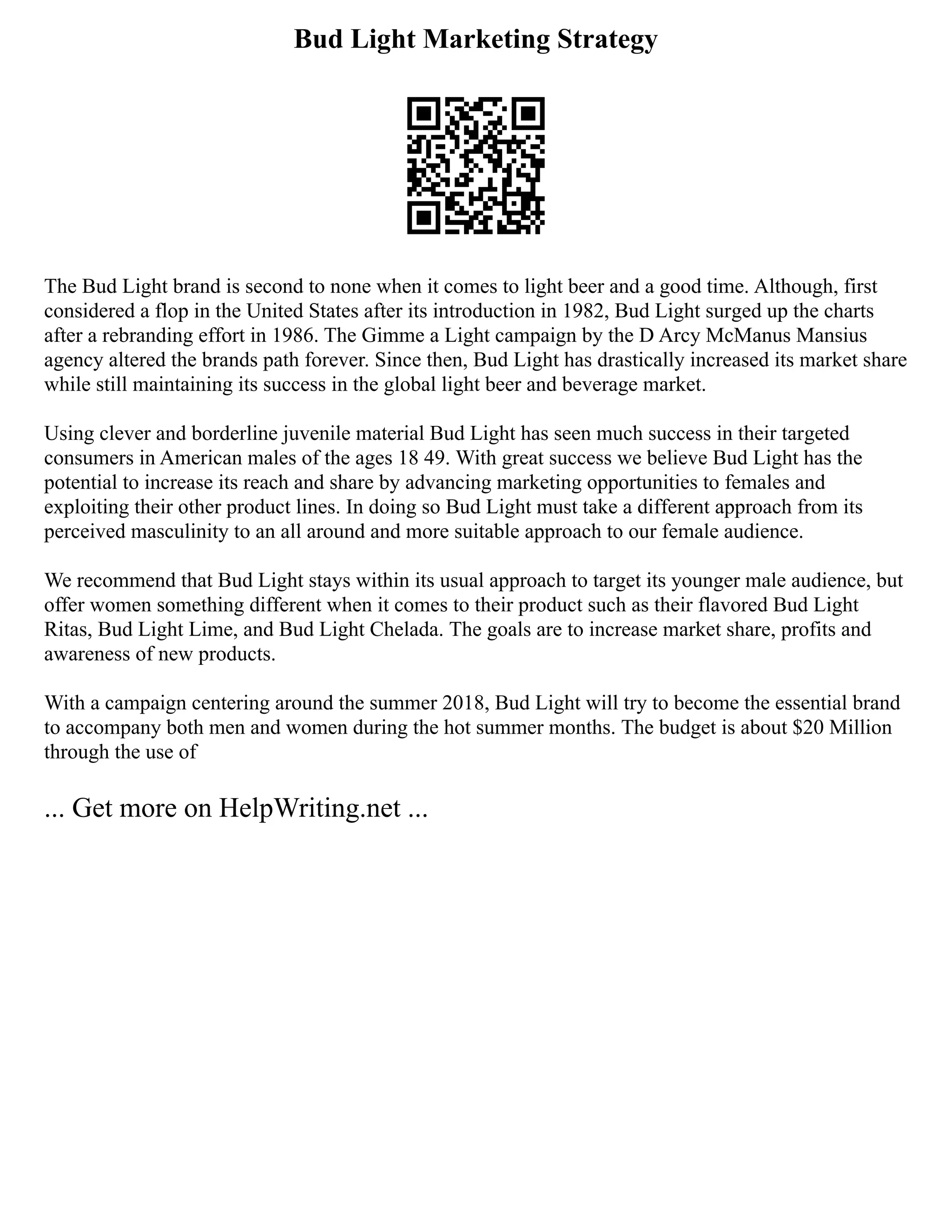 Bud Light Marketing Strategy
The Bud Light brand is second to none when it comes to light beer and a good time. Although, first
considered a flop in the United States after its introduction in 1982, Bud Light surged up the charts
after a rebranding effort in 1986. The Gimme a Light campaign by the D Arcy McManus Mansius
agency altered the brands path forever. Since then, Bud Light has drastically increased its market share
while still maintaining its success in the global light beer and beverage market.
Using clever and borderline juvenile material Bud Light has seen much success in their targeted
consumers in American males of the ages 18 49. With great success we believe Bud Light has the
potential to increase its reach and share by advancing marketing opportunities to females and
exploiting their other product lines. In doing so Bud Light must take a different approach from its
perceived masculinity to an all around and more suitable approach to our female audience.
We recommend that Bud Light stays within its usual approach to target its younger male audience, but
offer women something different when it comes to their product such as their flavored Bud Light
Ritas, Bud Light Lime, and Bud Light Chelada. The goals are to increase market share, profits and
awareness of new products.
With a campaign centering around the summer 2018, Bud Light will try to become the essential brand
to accompany both men and women during the hot summer months. The budget is about $20 Million
through the use of
... Get more on HelpWriting.net ...
 