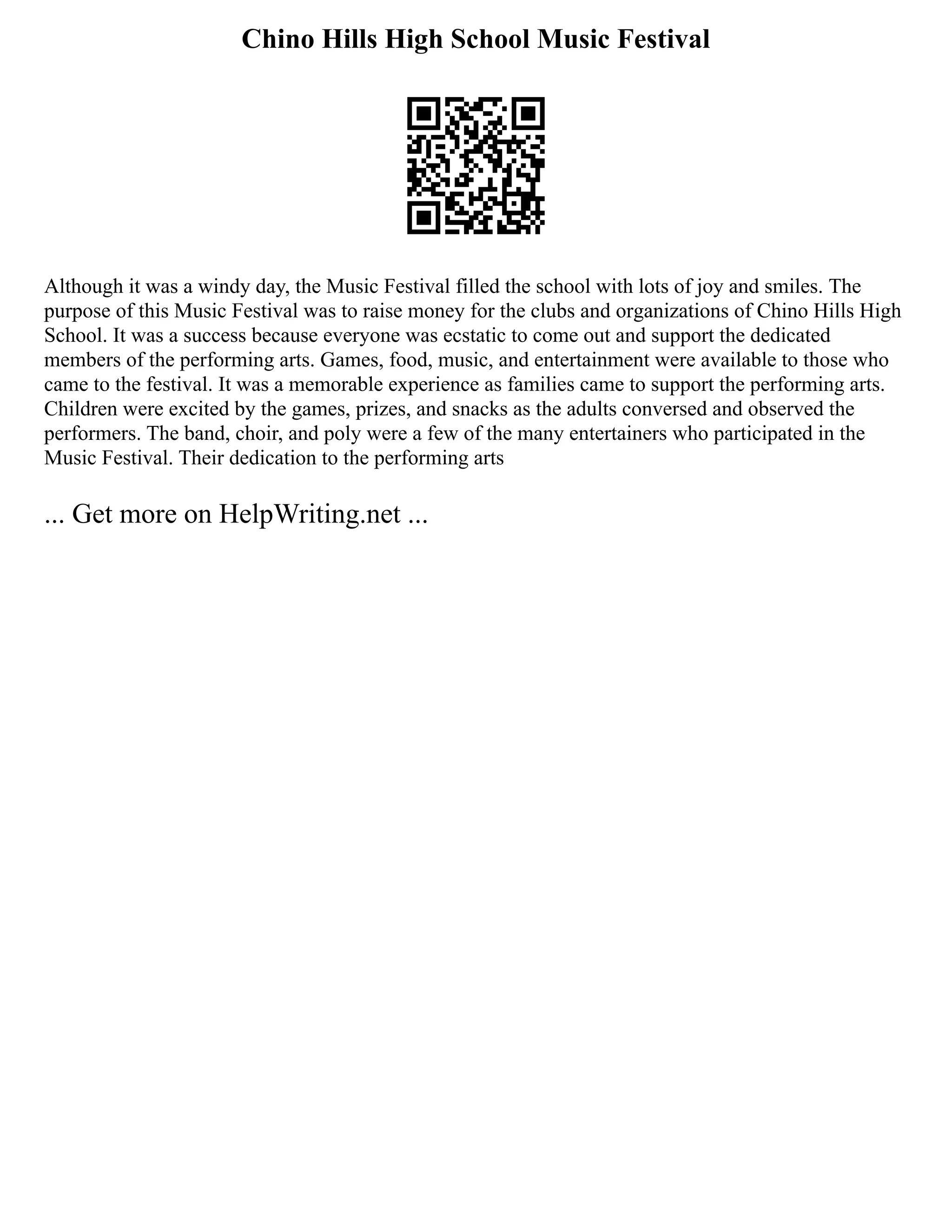 Chino Hills High School Music Festival
Although it was a windy day, the Music Festival filled the school with lots of joy and smiles. The
purpose of this Music Festival was to raise money for the clubs and organizations of Chino Hills High
School. It was a success because everyone was ecstatic to come out and support the dedicated
members of the performing arts. Games, food, music, and entertainment were available to those who
came to the festival. It was a memorable experience as families came to support the performing arts.
Children were excited by the games, prizes, and snacks as the adults conversed and observed the
performers. The band, choir, and poly were a few of the many entertainers who participated in the
Music Festival. Their dedication to the performing arts
... Get more on HelpWriting.net ...
 