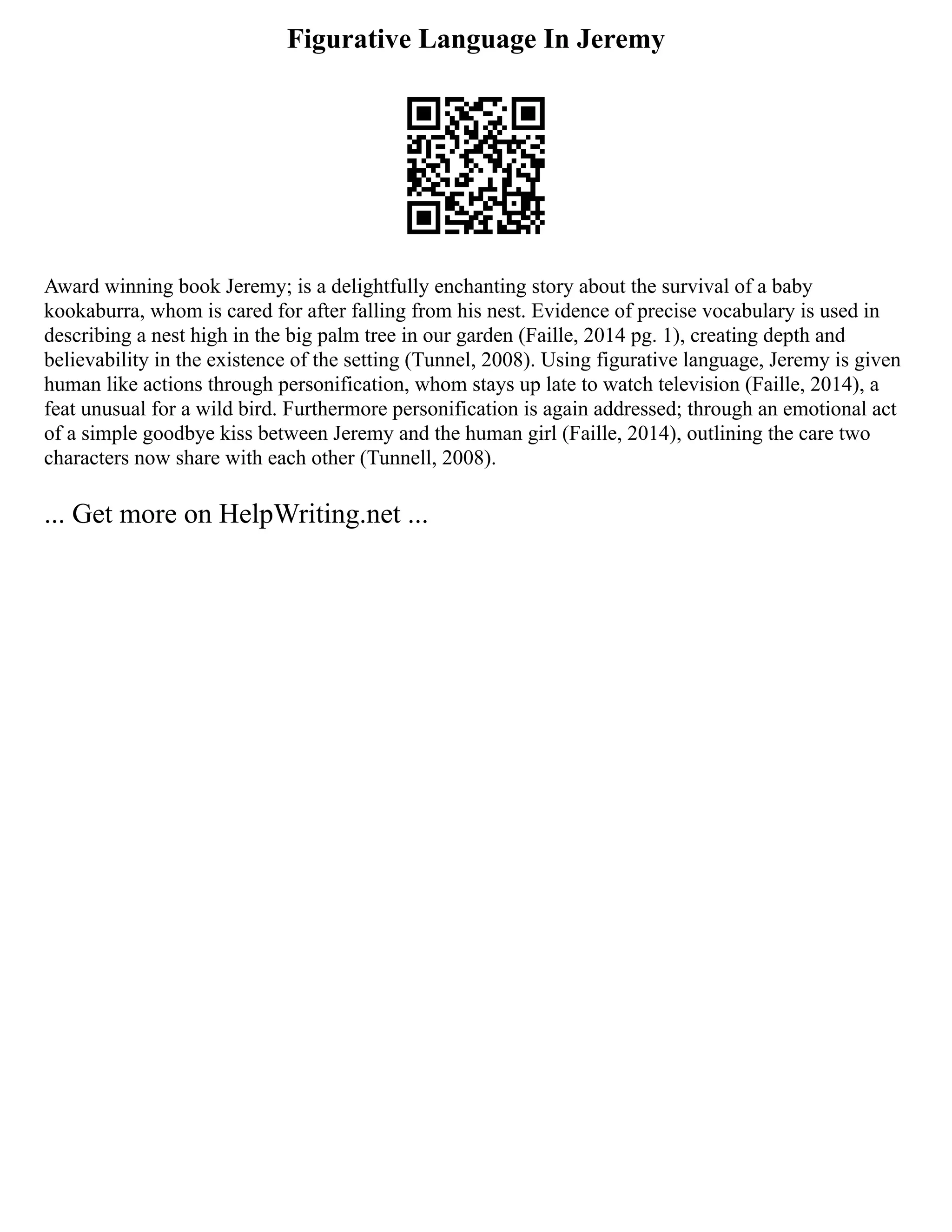 Figurative Language In Jeremy
Award winning book Jeremy; is a delightfully enchanting story about the survival of a baby
kookaburra, whom is cared for after falling from his nest. Evidence of precise vocabulary is used in
describing a nest high in the big palm tree in our garden (Faille, 2014 pg. 1), creating depth and
believability in the existence of the setting (Tunnel, 2008). Using figurative language, Jeremy is given
human like actions through personification, whom stays up late to watch television (Faille, 2014), a
feat unusual for a wild bird. Furthermore personification is again addressed; through an emotional act
of a simple goodbye kiss between Jeremy and the human girl (Faille, 2014), outlining the care two
characters now share with each other (Tunnell, 2008).
... Get more on HelpWriting.net ...
 