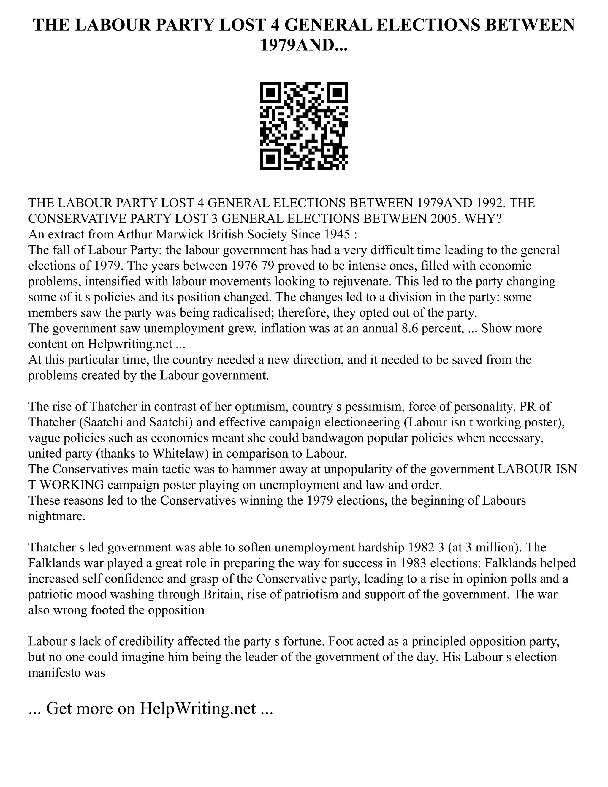 THE LABOUR PARTY LOST 4 GENERAL ELECTIONS BETWEEN
1979AND...
THE LABOUR PARTY LOST 4 GENERAL ELECTIONS BETWEEN 1979AND 1992. THE
CONSERVATIVE PARTY LOST 3 GENERAL ELECTIONS BETWEEN 2005. WHY?
An extract from Arthur Marwick British Society Since 1945 :
The fall of Labour Party: the labour government has had a very difficult time leading to the general
elections of 1979. The years between 1976 79 proved to be intense ones, filled with economic
problems, intensified with labour movements looking to rejuvenate. This led to the party changing
some of it s policies and its position changed. The changes led to a division in the party: some
members saw the party was being radicalised; therefore, they opted out of the party.
The government saw unemployment grew, inflation was at an annual 8.6 percent, ... Show more
content on Helpwriting.net ...
At this particular time, the country needed a new direction, and it needed to be saved from the
problems created by the Labour government.
The rise of Thatcher in contrast of her optimism, country s pessimism, force of personality. PR of
Thatcher (Saatchi and Saatchi) and effective campaign electioneering (Labour isn t working poster),
vague policies such as economics meant she could bandwagon popular policies when necessary,
united party (thanks to Whitelaw) in comparison to Labour.
The Conservatives main tactic was to hammer away at unpopularity of the government LABOUR ISN
T WORKING campaign poster playing on unemployment and law and order.
These reasons led to the Conservatives winning the 1979 elections, the beginning of Labours
nightmare.
Thatcher s led government was able to soften unemployment hardship 1982 3 (at 3 million). The
Falklands war played a great role in preparing the way for success in 1983 elections: Falklands helped
increased self confidence and grasp of the Conservative party, leading to a rise in opinion polls and a
patriotic mood washing through Britain, rise of patriotism and support of the government. The war
also wrong footed the opposition
Labour s lack of credibility affected the party s fortune. Foot acted as a principled opposition party,
but no one could imagine him being the leader of the government of the day. His Labour s election
manifesto was
... Get more on HelpWriting.net ...
 