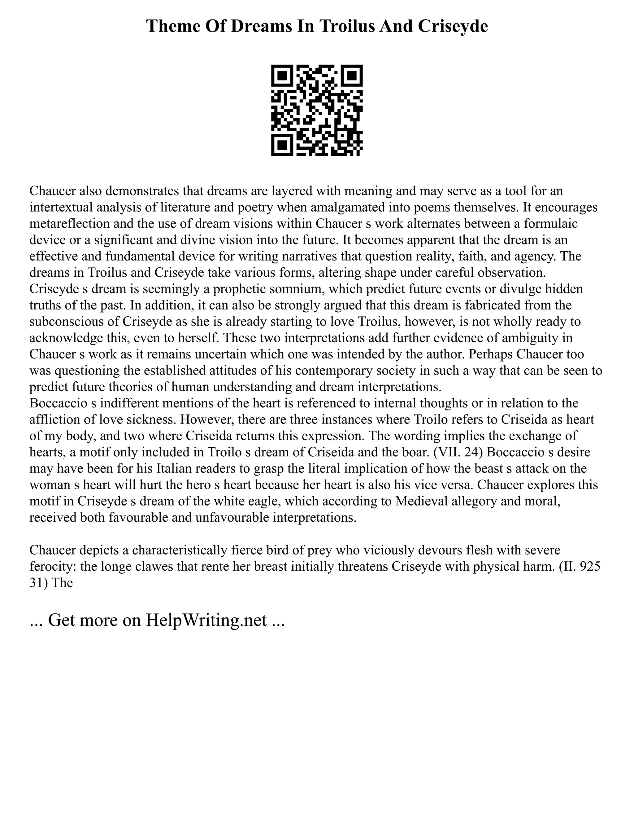 Theme Of Dreams In Troilus And Criseyde
Chaucer also demonstrates that dreams are layered with meaning and may serve as a tool for an
intertextual analysis of literature and poetry when amalgamated into poems themselves. It encourages
metareflection and the use of dream visions within Chaucer s work alternates between a formulaic
device or a significant and divine vision into the future. It becomes apparent that the dream is an
effective and fundamental device for writing narratives that question reality, faith, and agency. The
dreams in Troilus and Criseyde take various forms, altering shape under careful observation.
Criseyde s dream is seemingly a prophetic somnium, which predict future events or divulge hidden
truths of the past. In addition, it can also be strongly argued that this dream is fabricated from the
subconscious of Criseyde as she is already starting to love Troilus, however, is not wholly ready to
acknowledge this, even to herself. These two interpretations add further evidence of ambiguity in
Chaucer s work as it remains uncertain which one was intended by the author. Perhaps Chaucer too
was questioning the established attitudes of his contemporary society in such a way that can be seen to
predict future theories of human understanding and dream interpretations.
Boccaccio s indifferent mentions of the heart is referenced to internal thoughts or in relation to the
affliction of love sickness. However, there are three instances where Troilo refers to Criseida as heart
of my body, and two where Criseida returns this expression. The wording implies the exchange of
hearts, a motif only included in Troilo s dream of Criseida and the boar. (VII. 24) Boccaccio s desire
may have been for his Italian readers to grasp the literal implication of how the beast s attack on the
woman s heart will hurt the hero s heart because her heart is also his vice versa. Chaucer explores this
motif in Criseyde s dream of the white eagle, which according to Medieval allegory and moral,
received both favourable and unfavourable interpretations.
Chaucer depicts a characteristically fierce bird of prey who viciously devours flesh with severe
ferocity: the longe clawes that rente her breast initially threatens Criseyde with physical harm. (II. 925
31) The
... Get more on HelpWriting.net ...
 