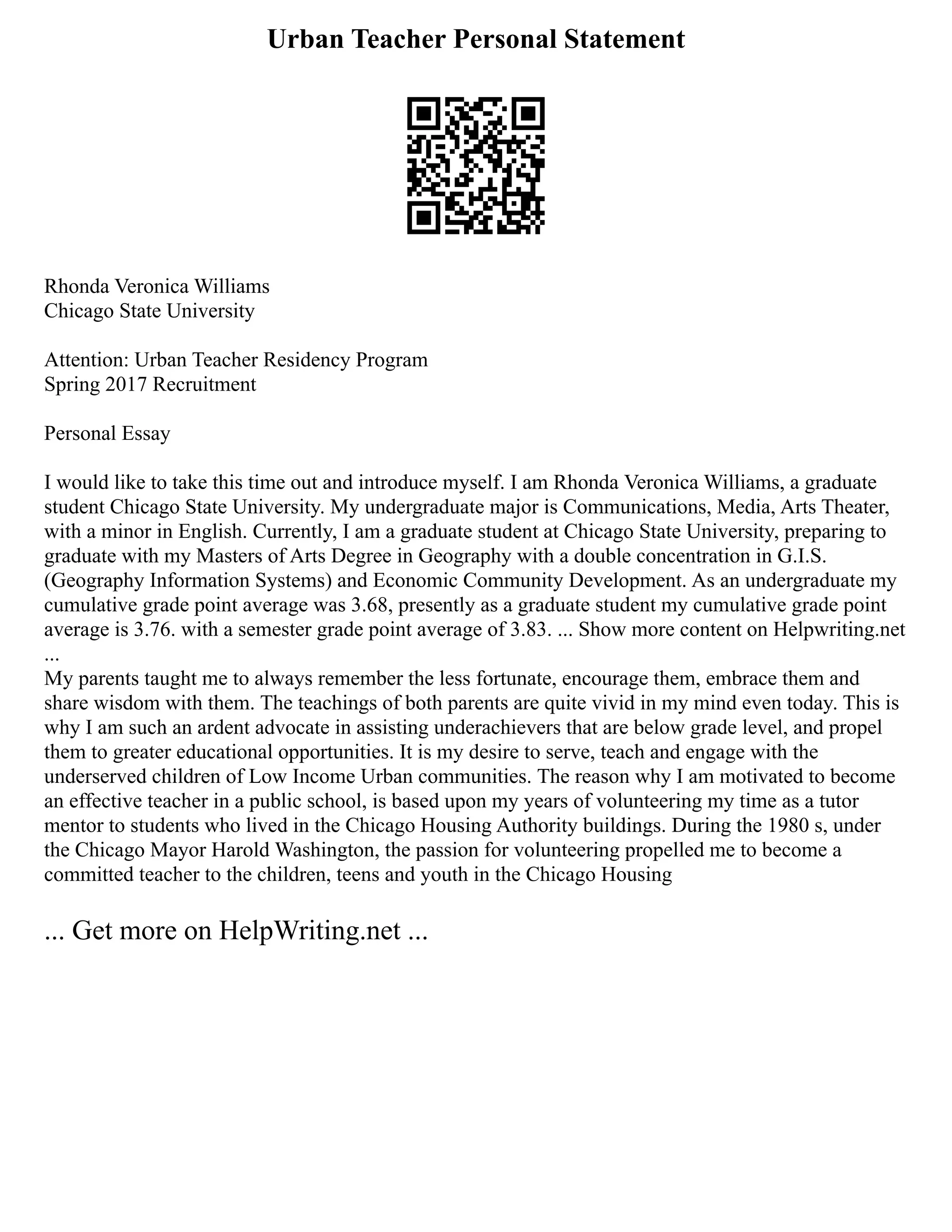 Urban Teacher Personal Statement
Rhonda Veronica Williams
Chicago State University
Attention: Urban Teacher Residency Program
Spring 2017 Recruitment
Personal Essay
I would like to take this time out and introduce myself. I am Rhonda Veronica Williams, a graduate
student Chicago State University. My undergraduate major is Communications, Media, Arts Theater,
with a minor in English. Currently, I am a graduate student at Chicago State University, preparing to
graduate with my Masters of Arts Degree in Geography with a double concentration in G.I.S.
(Geography Information Systems) and Economic Community Development. As an undergraduate my
cumulative grade point average was 3.68, presently as a graduate student my cumulative grade point
average is 3.76. with a semester grade point average of 3.83. ... Show more content on Helpwriting.net
...
My parents taught me to always remember the less fortunate, encourage them, embrace them and
share wisdom with them. The teachings of both parents are quite vivid in my mind even today. This is
why I am such an ardent advocate in assisting underachievers that are below grade level, and propel
them to greater educational opportunities. It is my desire to serve, teach and engage with the
underserved children of Low Income Urban communities. The reason why I am motivated to become
an effective teacher in a public school, is based upon my years of volunteering my time as a tutor
mentor to students who lived in the Chicago Housing Authority buildings. During the 1980 s, under
the Chicago Mayor Harold Washington, the passion for volunteering propelled me to become a
committed teacher to the children, teens and youth in the Chicago Housing
... Get more on HelpWriting.net ...
 
