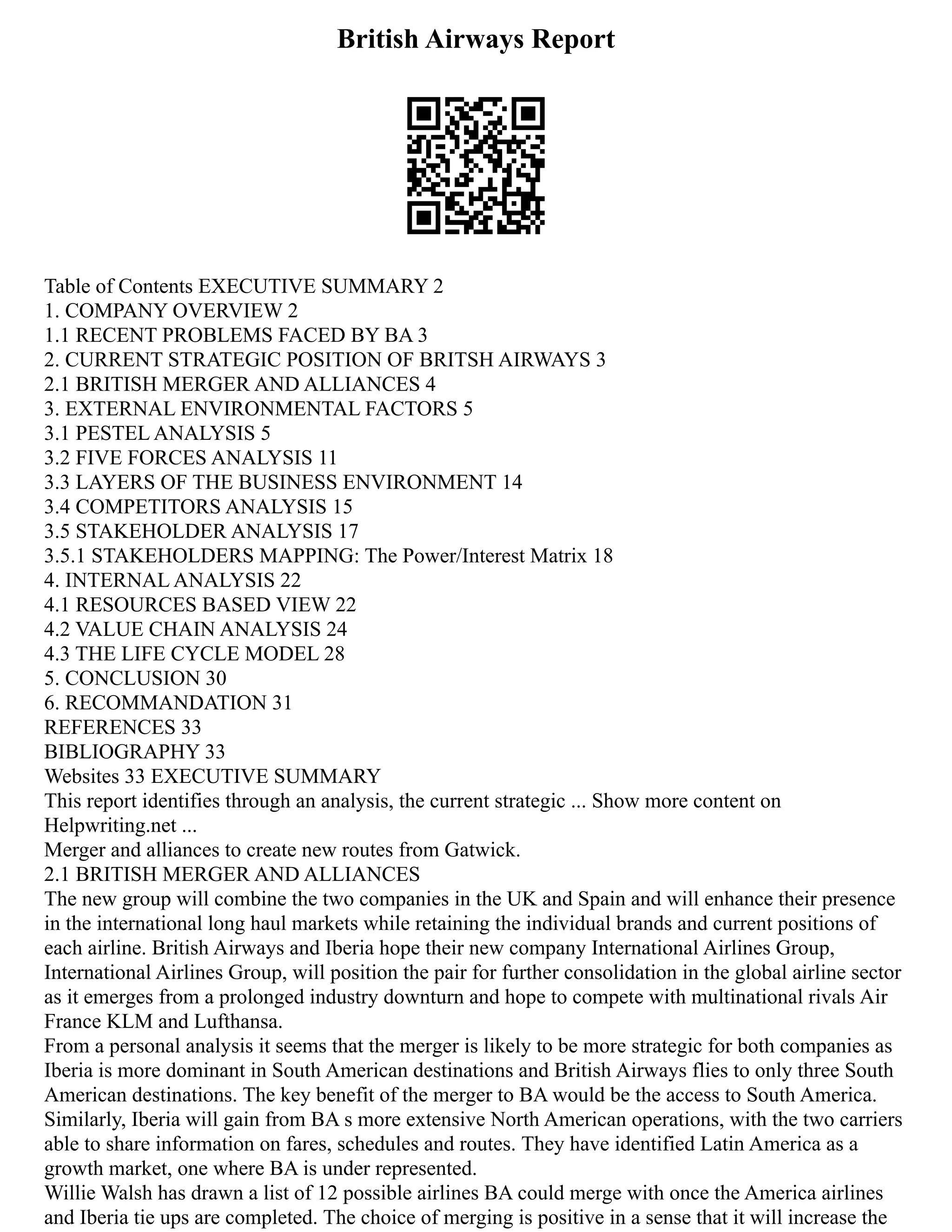 British Airways Report
Table of Contents EXECUTIVE SUMMARY 2
1. COMPANY OVERVIEW 2
1.1 RECENT PROBLEMS FACED BY BA 3
2. CURRENT STRATEGIC POSITION OF BRITSH AIRWAYS 3
2.1 BRITISH MERGER AND ALLIANCES 4
3. EXTERNAL ENVIRONMENTAL FACTORS 5
3.1 PESTEL ANALYSIS 5
3.2 FIVE FORCES ANALYSIS 11
3.3 LAYERS OF THE BUSINESS ENVIRONMENT 14
3.4 COMPETITORS ANALYSIS 15
3.5 STAKEHOLDER ANALYSIS 17
3.5.1 STAKEHOLDERS MAPPING: The Power/Interest Matrix 18
4. INTERNAL ANALYSIS 22
4.1 RESOURCES BASED VIEW 22
4.2 VALUE CHAIN ANALYSIS 24
4.3 THE LIFE CYCLE MODEL 28
5. CONCLUSION 30
6. RECOMMANDATION 31
REFERENCES 33
BIBLIOGRAPHY 33
Websites 33 EXECUTIVE SUMMARY
This report identifies through an analysis, the current strategic ... Show more content on
Helpwriting.net ...
Merger and alliances to create new routes from Gatwick.
2.1 BRITISH MERGER AND ALLIANCES
The new group will combine the two companies in the UK and Spain and will enhance their presence
in the international long haul markets while retaining the individual brands and current positions of
each airline. British Airways and Iberia hope their new company International Airlines Group,
International Airlines Group, will position the pair for further consolidation in the global airline sector
as it emerges from a prolonged industry downturn and hope to compete with multinational rivals Air
France KLM and Lufthansa.
From a personal analysis it seems that the merger is likely to be more strategic for both companies as
Iberia is more dominant in South American destinations and British Airways flies to only three South
American destinations. The key benefit of the merger to BA would be the access to South America.
Similarly, Iberia will gain from BA s more extensive North American operations, with the two carriers
able to share information on fares, schedules and routes. They have identified Latin America as a
growth market, one where BA is under represented.
Willie Walsh has drawn a list of 12 possible airlines BA could merge with once the America airlines
and Iberia tie ups are completed. The choice of merging is positive in a sense that it will increase the
 