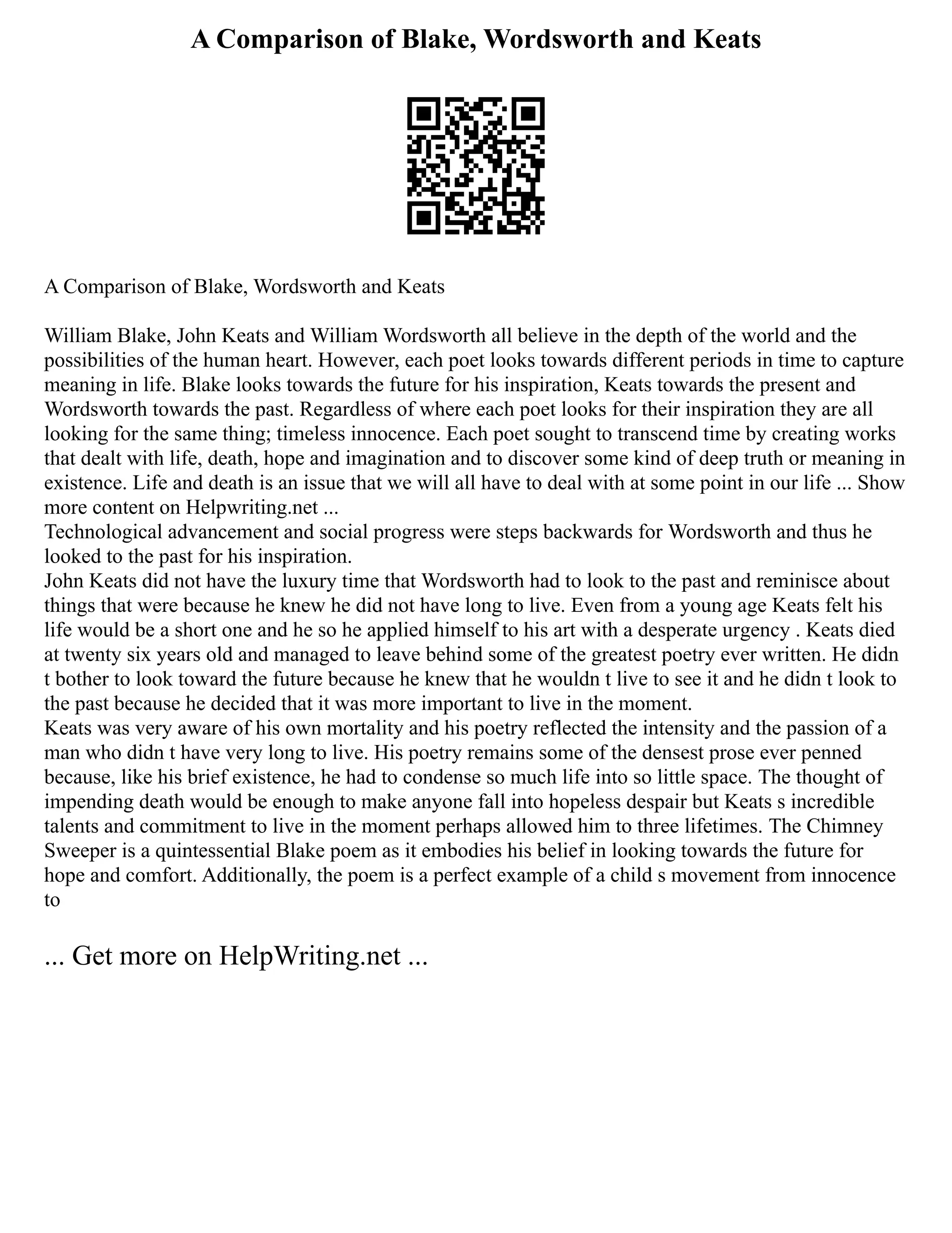 A Comparison of Blake, Wordsworth and Keats
A Comparison of Blake, Wordsworth and Keats
William Blake, John Keats and William Wordsworth all believe in the depth of the world and the
possibilities of the human heart. However, each poet looks towards different periods in time to capture
meaning in life. Blake looks towards the future for his inspiration, Keats towards the present and
Wordsworth towards the past. Regardless of where each poet looks for their inspiration they are all
looking for the same thing; timeless innocence. Each poet sought to transcend time by creating works
that dealt with life, death, hope and imagination and to discover some kind of deep truth or meaning in
existence. Life and death is an issue that we will all have to deal with at some point in our life ... Show
more content on Helpwriting.net ...
Technological advancement and social progress were steps backwards for Wordsworth and thus he
looked to the past for his inspiration.
John Keats did not have the luxury time that Wordsworth had to look to the past and reminisce about
things that were because he knew he did not have long to live. Even from a young age Keats felt his
life would be a short one and he so he applied himself to his art with a desperate urgency . Keats died
at twenty six years old and managed to leave behind some of the greatest poetry ever written. He didn
t bother to look toward the future because he knew that he wouldn t live to see it and he didn t look to
the past because he decided that it was more important to live in the moment.
Keats was very aware of his own mortality and his poetry reflected the intensity and the passion of a
man who didn t have very long to live. His poetry remains some of the densest prose ever penned
because, like his brief existence, he had to condense so much life into so little space. The thought of
impending death would be enough to make anyone fall into hopeless despair but Keats s incredible
talents and commitment to live in the moment perhaps allowed him to three lifetimes. The Chimney
Sweeper is a quintessential Blake poem as it embodies his belief in looking towards the future for
hope and comfort. Additionally, the poem is a perfect example of a child s movement from innocence
to
... Get more on HelpWriting.net ...
 